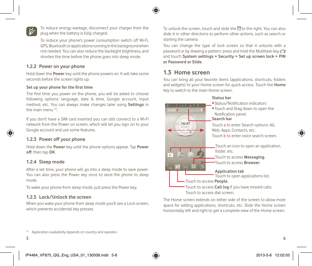 56  To reduce energy wastage, disconnect your charger from the plug when the battery is fully charged.To reduce  your  phone&apos;s  power consumption switch off Wi-Fi, GPS, Bluetooth or applications running in the background when not needed. You can also reduce the backlight brightness, and shorten the time before the phone goes into sleep mode.Power on your phone1.2.2 Hold down the Power key until the phone powers on. It will take some seconds before the screen lights up.Set up your phone for the first timeThe first time you  power on the phone, you will be  asked to choose following  options:  language,  date  &amp;  time,  Google  account,  Input method,  etc.  You  can always  make  changes  later  using  Settings  in the main menu (1). If you don&apos;t have a SIM  card inserted you can  still connect to  a Wi-Fi network from the Power on screen, which will let you sign on to your Google account and use some features.Power off your phone1.2.3 Hold down the Power key until the phone options appear. Tap Power off, then tap OK.Sleep mode1.2.4 After a set time, your phone will go into a sleep mode to save power. You  can also  press  the  Power  key once  to  send  the  phone  to  sleep mode.To wake your phone from sleep mode, just press the Power key.Lock/Unlock the screen1.2.5 When you wake your phone from sleep mode you&apos;ll see a Lock screen, which prevents accidental key presses. (1)  Application availability depends on country and operator.To unlock the screen, touch and slide the   to the right. You can also slide it in other directions to perform other actions, such as search or starting the camera.You  can  change  the  type  of  lock  screen  so  that  it  unlocks  with  a password or by drawing a pattern: press and hold the Multitask key   and touch System settings &gt; Security &gt; Set up screen lock &gt; PIN or Password or Slide.Home screen1.3 You  can  bring all your favorite items (applications, shortcuts,  folders and widgets) to your Home screen for quick access. Touch the Home key to switch to the main Home screen.Status barStatus/Notification indicators •Touch and Drag down to open the •Notification panel.Application tabTouch to open applications list.Touch to access Messaging.Touch to access Browser.Touch to access Call log if you have missed calls. Touch to access dial screen.Touch to access People.Search barTouch a to enter Search options: All, Web, Apps, Contacts, etc.Touch b to enter voice search screen.Touch an icon to open an application, folder, etc.abThe Home screen extends on either side of the screen to allow more space for adding applications, shortcuts, etc. Slide the Home screen horizontally left and right to get a complete view of the Home screen. IP4464_VF875_QG_Eng_USA_01_130508.indd   5-6 2013-5-8   12:02:05