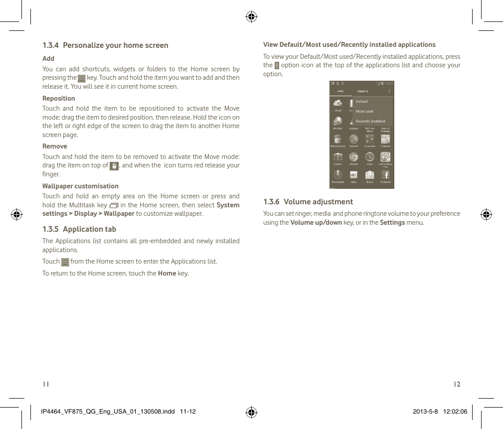 1112Personalize your home screen1.3.4 AddYou  can  add  shortcuts,  widgets  or  folders  to  the  Home  screen  by pressing the   key. Touch and hold the item you want to add and then release it. You will see it in current home screen.Reposition Touch  and  hold  the  item  to  be  repositioned  to  activate  the  Move mode: drag the item to desired position, then release. Hold the icon on the left or right edge of the screen to drag the item to another Home screen page.RemoveTouch and hold the item to  be removed to activate the Move  mode: drag the item on top of   , and when the  icon turns red release your finger.Wallpaper customisationTouch  and  hold  an  empty  area  on  the  Home  screen  or  press  and hold the Multitask key   in  the  Home  screen,  then  select System settings &gt; Display &gt; Wallpaper to customize wallpaper.Application tab1.3.5 The  Applications  list  contains  all  pre-embedded  and  newly  installed applications.Touch   from the Home screen to enter the Applications list. To return to the Home screen, touch the Home key.View Default/Most used/Recently installed applicationsTo view your Default/Most used/Recently installed applications, press the   option icon at the top of the applications list and choose your option.Volume adjustment1.3.6 You can set ringer, media  and phone ringtone volume to your preference using the Volume up/down key, or in the Settings menu. IP4464_VF875_QG_Eng_USA_01_130508.indd   11-12 2013-5-8   12:02:06