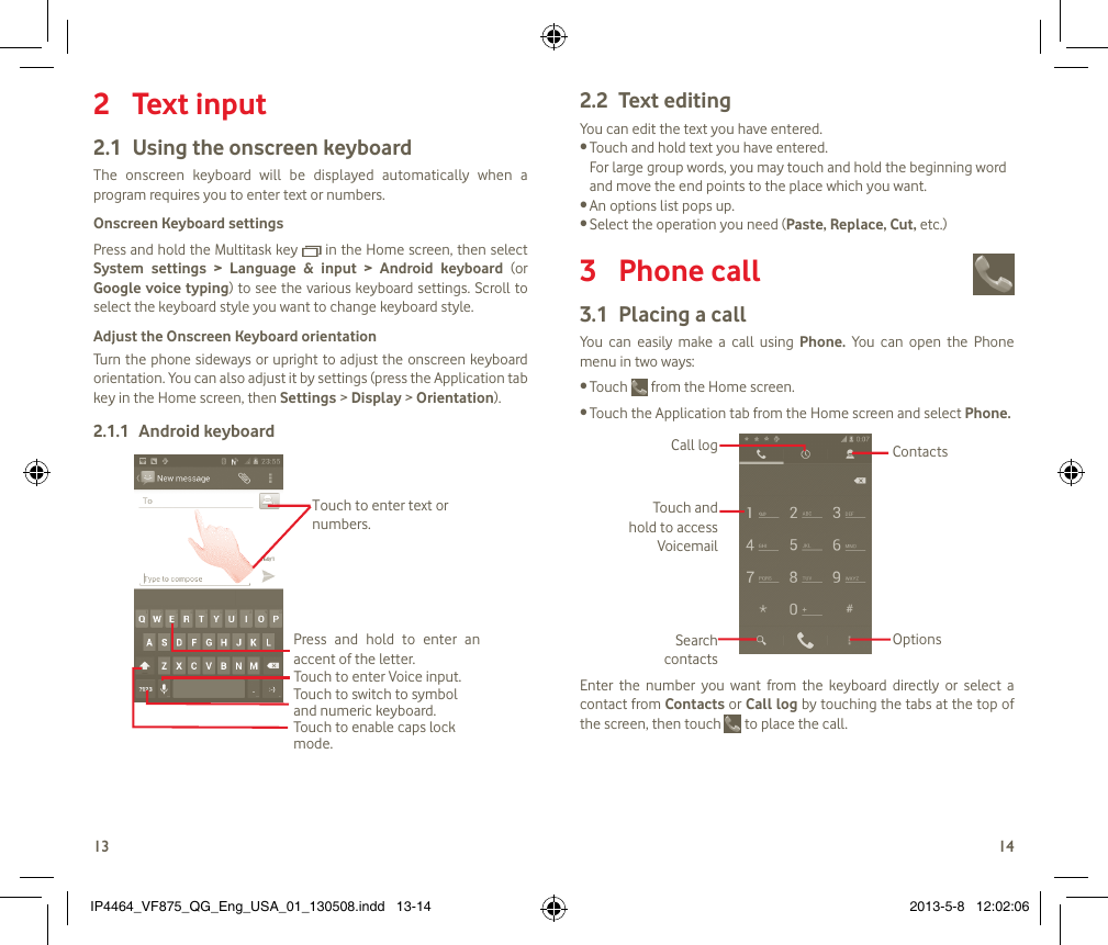 1314Text input 2 Using the onscreen keyboard2.1 The  onscreen  keyboard  will  be  displayed  automatically  when  a program requires you to enter text or numbers.Onscreen Keyboard settingsPress and hold the Multitask key   in the Home screen, then select System  settings  &gt;  Language  &amp;  input  &gt;  Android  keyboard  (or Google voice typing) to see the various keyboard settings. Scroll to select the keyboard style you want to change keyboard style.Adjust the Onscreen Keyboard orientationTurn the phone sideways or upright to adjust the onscreen keyboard orientation. You can also adjust it by settings (press the Application tab key in the Home screen, then Settings &gt; Display &gt; Orientation). Android keyboard2.1.1 Touch to enable caps lock mode.Touch to switch to symbol and numeric keyboard.Touch to enter Voice input.Press  and  hold  to  enter  an accent of the letter.Touch to enter text or numbers.Text editing2.2 You can edit the text you have entered.Touch and hold text you have entered. •For large group words, you may touch and hold the beginning word and move the end points to the place which you want.An options list pops up.•Select the operation you need (• Paste, Replace, Cut, etc.)Phone call 3 Placing a call3.1 You  can  easily  make  a  call  using  Phone.  You  can  open  the  Phone menu in two ways:Touch •  from the Home screen.Touch the Application tab from the Home screen and select • Phone. Touch and hold to access VoicemailSearch contactsCall logOptionsContactsEnter  the  number  you  want  from  the  keyboard  directly  or  select  a contact from Contacts or Call log by touching the tabs at the top of the screen, then touch   to place the call. IP4464_VF875_QG_Eng_USA_01_130508.indd   13-14 2013-5-8   12:02:06