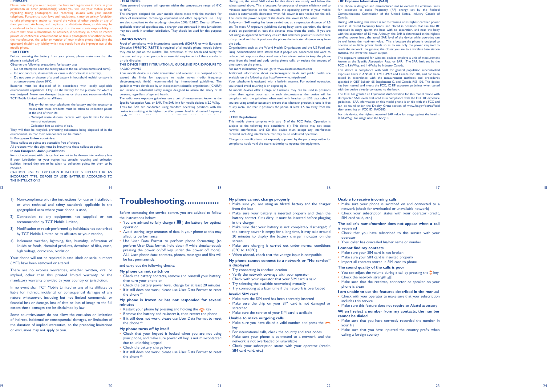 13 14 15 16 17 182419 20 21 22 23• PRIVACY:Please note that you must respect the laws and regulations in force in your jurisdiction or other jurisdiction(s) where you will use your mobile phone regarding taking photographs and recording sounds with your mobile telephone. Pursuant to such laws and regulations, it may be strictly forbidden to take photographs and/or to record the voices of other people or any of their personal attributes, and duplicate or distribute them, as this may be considered to be an invasion of privacy. It is the user&apos;s sole responsibility to ensure that prior authorisation be obtained, if necessary, in order to record private or confidential conversations or take a photograph of another person; the manufacturer, the seller or vendor of your mobile phone (including the operator) disclaim any liability which may result from the improper use of the mobile phone.• BATTERY:Before removing the battery from your phone, please make sure that the phone is switched off. Observe the following precautions for battery use: -  Do not attempt to open the battery (due to the risk of toxic fumes and burns). -  Do not puncture, disassemble or cause a short-circuit in a battery, -  Do not burn or dispose of a used battery in household rubbish or store it at temperatures above 60ºC. Batteries must be disposed of in accordance with locally applicable environmental regulations. Only use the battery for the purpose for which it was designed. Never use damaged batteries or those not recommended by TCT Mobile Limited and/or its affiliates. This symbol on your telephone, the battery and the accessories means that these products must be taken to collection points at the end of their life: -  Municipal waste disposal centres with specific bins for these items of equipment  - Collection bins at points of sale. They will then be recycled, preventing substances being disposed of in the environment, so that their components can be reused.In European Union countries:These collection points are accessible free of charge.All products with this sign must be brought to these collection points.In non European Union jurisdictions:Items of equipment with this symbol are not to be thrown into ordinary bins if your jurisdiction or your region has suitable recycling and collection facilities; instead they are to be taken to collection points for them to be recycled.CAUTION: RISK OF EXPLOSION IF BATTERY IS REPLACED BY AN INCORRECT TYPE. DISPOSE OF USED BATTERIES ACCORDING TO THE INSTRUCTIONS.• CHARGERSMains powered chargers will operate within the temperature range of: 0°C to 40°C.The chargers designed for your mobile phone meet with the standard for safety of information technology equipment and office equipment use. They are also compliant to the ecodesign directive 2009/125/EC. Due to different applicable electrical specifications, a charger you purchased in one jurisdiction may not work in another jurisdiction. They should be used for this purpose only.• RADIO WAVES:Proof of compliance with international standards (ICNIRP) or with European Directive 1999/5/EC (R&amp;TTE) is required of all mobile phone models before they can be put on the market. The protection of the health and safety for the user and any other person is an essential requirement of these standards or this directive.THIS DEVICE MEETS INTERNATIONAL GUIDELINES FOR EXPOSURE TO RADIO WAVESYour mobile device is a radio transmitter and receiver. It is designed not to exceed the limits for exposure to radio waves (radio frequency electromagnetic fields) recommended by international guidelines. The guidelines were developed by an independent scientific organization (ICNIRP) and include a substantial safety margin designed to assure the safety of all persons, regardless of age and health.The radio wave exposure guidelines use a unit of measurement known as the Specific Absorption Rate, or SAR. The SAR limit for mobile devices is 2.0 W/kg. Tests for SAR are conducted using standard operating positions with the device transmitting at its highest certified power level in all tested frequency bands. The highest SAR values under the ICNIRP guidelines for this device model are:Maximum SAR for this model and conditions under which it was recorded.Head SAR GSM 900 0.635 W/kgBody-worn SAR GSM 900 0.662 W/kg1)  Non-compliance with the instructions for use or installation, or with technical and safety standards applicable in the geographical area where your phone is used,2) Connection to any equipment not supplied or not recommended by TCT Mobile Limited,3)  Modification or repair performed by individuals not authorised by TCT Mobile Limited or its affiliates or your vendor,4)  Inclement weather, lightning, fire, humidity, infiltration of liquids or foods, chemical products, download of files, crash, high voltage, corrosion, oxidation…Your phone will not be repaired in case labels or serial numbers (IMEI) have been removed or altered.There are no express warranties, whether written, oral or implied, other than this printed limited warranty or the mandatory warranty provided by your country or jurisdiction.In no event shall TCT Mobile Limited or any of its affiliates be liable for indirect, incidental or consequential damages of any nature whatsoever, including but not limited commercial or financial loss or damage, loss of data or loss of image to the full extent those damages can be disclaimed by law.Some countries/states do not allow the exclusion or limitation of indirect, incidental or consequential damages, or limitation of the duration of implied warranties, so the preceding limitations or exclusions may not apply to you.Troubleshooting. ..............Before contacting the service centre, you are advised to follow the instructions below:You are advised to fully charge ( •   ) the battery for optimal operation.Avoid storing large amounts of data in your phone as this may • affect its performance.Use User Data Format to perform phone formatting, (to • perform User Data format, hold down # while simultaneously pressing the power on/off key under the power off mode). ALL User phone data: contacts, photos, messages and files will be lost permanently. and carry out the following checks:My phone cannot switch on Check the battery contacts, remove and reinstall your battery, • then turn your phone on Check the battery power level, charge for at least 20 minutes• If it still does not work, please use User Data Format to reset • the phone (1)My phone is frozen or has not responded for several minutesRestart your phone by pressing and holding the •   keyRemove the battery and re-insert it, then restart the phone• If it still does not work, please use User Data Format to reset • the phone (1)My phone turns off by itselfCheck that your keypad is locked when you are not using • your phone, and make sure power off key is not mis-contacted due to unlocking keypad.Check the battery charge level• If it still does not work, please use User Data Format to reset • the phone (1)During use, the actual SAR values for this device are usually well below the values stated above. This is because, for purposes of system efficiency and to minimize interference on the network, the operating power of your mobile device is automatically decreased when full power is not needed for the call. The lower the power output of the device, the lower its SAR value.Body-worn SAR testing has been carried out at a separation distance of 1.5 cm. To meet RF exposure guidelines during body-worn operation, the device should be positioned at least this distance away from the body.  If you are not using an approved accessory ensure that whatever product is used is free of any metal and that it positions the phone the indicated distance away from the body. Organizations such as the World Health Organization and the US Food and Drug Administration have stated that if people are concerned and want to reduce their exposure they could use a hands-free device to keep the phone away from the head and body during phone calls, or reduce the amount of time spent on the phone.For more information you can go to www.alcatelonetouch.comAdditional information about electromagnetic fields and public health are available on the following site: http://www.who.int/peh-emf.Your telephone is equipped with a built-in antenna. For optimal operation, you should avoid touching it or degrading it.As mobile devices offer a range of functions, they can be used in positions other than against your ear. In such circumstances the device will be compliant with the guidelines when used with headset or USB data cable. If you are using another accessory ensure that whatever product is used is free of any metal and that it positions the phone at least 1.5 cm away from the body.• FCC Regulations:This mobile phone complies with part 15 of the FCC Rules. Operation is subject to the following two conditions: (1) This device may not cause harmful interference, and (2) this device must accept any interference received, including interference that may cause undesired operation. Changes or modifications not expressly approved by the party responsible for compliance could void the user‘s authority to operate the equipment.My phone cannot charge properlyMake sure you are using an Alcatel battery and the charger • from the boxMake sure your battery is inserted properly and clean the • battery contact if it’s dirty. It must be inserted before plugging in the chargerMake sure that your battery is not completely discharged; if • the battery power is empty for a long time, it may take around 20 minutes to display the battery charger indicator on the screenMake sure charging is carried out under normal conditions • (0°C to +40°C)When abroad, check that the voltage input is compatible• My phone cannot connect to a network or “No service” is displayedTry connecting in another location• Verify the network coverage with your operator• Check with your operator that your SIM card is valid• Try selecting the available network(s) manually • Try connecting at a later time if the network is overloaded• Invalid SIM cardMake sure the SIM card has been correctly inserted• Make sure the chip on your SIM card is not damaged or • scratchedMake sure the service of your SIM card is available• Unable to make outgoing callsMake sure you have dialed a valid number and press the •    keyFor international calls, check the country and area codes• Make sure your phone is connected to a network, and the • network is not overloaded or unavailableCheck your subscription status with your operator (credit, • SIM card valid, etc.)Unable to receive incoming callsMake sure your phone is switched on and connected to a • network (check for overloaded or unavailable network)Check your subscription status with your operator (credit, • SIM card valid, etc.)The caller’s name/number does not appear when a call is receivedCheck that you have subscribed to this service with your • operatorYour caller has concealed his/her name or number• I cannot find my contactsMake sure your SIM card is not broken• Make sure your SIM card is inserted properly• Import all contacts stored in SIM card to phone• The sound quality of the calls is poorYou can adjust the volume during a call by pressing the•    keyCheck the network strength • Make sure that the receiver, connector or speaker on your • phone is cleanI am unable to use the features described in the manualCheck with your operator to make sure that your subscription • includes this serviceMake sure this feature does not require an Alcatel accessory• When I select a number from my contacts, the number cannot be dialedMake sure that you have correctly recorded the number in • your fileMake sure that you have inputted the country prefix when • calling a foreign country• RF Exposure Information (SAR)This phone is designed and manufactured not to exceed the emission limits for exposure to radio frequency (RF) energy set by the Federal Communications Commission of the United States, Industry Canada of Canada. During SAR testing, this device is set to transmit at its highest certified power level in all tested frequency bands, and placed in positions that simulate RF exposure in usage against the head with no separation, and near the body with the separation of 15 mm. Although the SAR is determined at the highest certified power level, the actual SAR level of the device while operating can be well below the maximum value.  This is because the phone is designed to operate at multiple power levels so as to use only the power required to reach the network.  In general, the closer you are to a wireless base station antenna, the lower the power output.The exposure standard for wireless devices employs a unit of measurement known as the Specific Absorption Rate, or SAR.  The SAR limit set by the FCC is 1.6W/kg, and 1.6W/kg by Industry Canada.  This device is compliance with SAR for general population /uncontrolled exposure limits in ANSI/IEEE C95.1-1992 and Canada RSS 102, and had been tested in accordance with the measurement methods and procedures specified in OET Bulletin 65 Supplement C, and Canada RSS 102. This device has been tested, and meets the FCC, IC RF exposure guidelines when tested with the device directly contacted to the body. The FCC has granted an Equipment Authorization for this model phone with all reported SAR levels evaluated as in compliance with the FCC RF exposure guidelines.  SAR information on this model phone is on file with the FCC and can be found under the Display Grant section of www.fcc.gov/oet/ea/fccid after searching on FCC ID: RAD380.For this device, the highest reported SAR value for usage against the head is 0.64W/kg,  for usage near the body is W/kg.While there may be differences between the SAR levels of various phones and at various positions, they all meet the government requirement.SAR compliance for body-worn operation is based on a separation distance of 15 mm between the unit and the human body. Carry this device at least 15 mm away from your body to ensure RF exposure level compliant or lower to the reported level. To support body-worn operation, choose the belt clips or holsters, which do not contain metallic components, to maintain a separation of 15 mm between this device and your body. RF exposure compliance with any body-worn accessory, which contains metal, was not tested and certified, and use such body-worn accessory should be avoided.This device is compliance with SAR for general population /uncontrolled exposure limits in ANSI/IEEE C95.1-1999 and had been tested in accordance with the measurement methods and procedures specified in OET Bulletin 65 Supplement C.Telephone warranty ........Your phone is warranted against any defect or malfunctioning which may occur in conditions of normal use during the warranty period of twelve (12) months (1) from the date of purchase as shown on your original invoice.Batteries  (2) and accessories sold with your phone are also warranted against any defect which may occur during the first six (6) months (1) from the date of purchase as shown on your original invoice.In case of any defect of your phone which prevents you from normal use thereof, you must immediately inform your vendor and present your phone with your proof of purchase.If the defect is confirmed, your phone or part thereof will be either replaced or repaired, as appropriate. Repaired Phone and accessories are entitled to a one (1) month warranty for the same defect. Repair or replacement may be carried out using reconditioned components offering equivalent functionality.This warranty covers the cost of parts and labor but excludes any other costs.This warranty shall not apply to defects to your phone and/or accessory due to (without any limitation):When replacing the cover please note that your phone may contain substances that could create an allergic reaction.Always handle your phone with care and keep it in a clean and dust-free place.Do not allow your phone to be exposed to adverse weather or environmental conditions (moisture, humidity, rain, infiltration of liquids, dust, sea air, etc). The manufacturer&apos;s recommended operating temperature range is -10°C to +55°C. Over 55°C the legibility of the phone&apos;s display may be impaired, though this is temporary and not serious. Emergency call numbers may not be reachable on all cellular networks. You should never rely only on your phone for emergency calls.Do not open, dismantle or attempt to repair your mobile phone yourself.Do not drop, throw or bend your mobile phone.Do not paint it.Use only batteries, battery chargers, and accessories which are recommended by TCT Mobile Limited and its affiliates and are compatible with your phone model. TCT Mobile Limited and its affiliates disclaim any liability for damage caused by the use of other chargers or batteries.Remember to make back-up copies or keep a written record of all important information stored in your phone.Some people may suffer epileptic seizures or blackouts when exposed to flashing lights, or when playing video games. These seizures or blackouts may occur even if a person never had a previous seizure or blackout. If you have experienced seizures or blackouts, or if you have a family history of such occurrences, please consult your doctor before playing video games on your phone or enabling a flashing-lights feature on your phone. Parents should monitor their children&apos;s use of video games or other features that incorporate flashing lights on the phones. All persons should discontinue use and consult a doctor if any of the following symptoms occur: convulsion, eye or muscle twitching, loss of awareness, involuntary movements, or disorientation. To limit the likelihood of such symptoms, please take the following safety precautions:-  Do not play or use a flashing-lights feature if you are tired or need sleep.-  Take a minimum of a 15-minute break hourly.-  Play in a room in which all lights are on.-  Play at the farthest distance possible from the screen.-  If your hands, wrists, or arms become tired or sore while playing, stop and rest for several hours before playing again.-  If you continue to have sore hands, wrists, or arms during or after playing, stop the game and see a doctor.When you play games on your phone, you may experience occasional discomfort in your hands, arms, shoulders, neck, or other parts of your body. Follow the instructions to avoid problems such as tendinitis, carpal tunnel syndrome, or other musculoskeletal disorders.(1)  The warranty period may vary depending on your country.(2)  The life of a rechargeable mobile phone battery in terms of conversation time standby time, and total service life, will depend on the conditions of use and network configuration. Batteries being considered expendable supplies, the specifications state that you should obtain optimal performance for your phone during the first six months after purchase and for approximately 200 more recharges.General information .......Internet address•  : www.alcatelonetouch.comHot Line Number•  : see &quot;TCT Mobile Services&quot; leaflet or go to our Internet site.On our Internet site, you will find our FAQ (Frequently Asked Questions) section. You can also contact us by e-mail to ask any questions you may have. An electronic version of this user guide is available in English and other languages according to availability on our server: www.alcatelonetouch.comYour telephone is a transceiver that operates on GSM networks with GSM850/1900 MHz, GSM900/1800 MHz  WCDMA: 850/1900.Protection against theft (1)Your telephone is identified by an IMEI (phone serial number) shown on the packaging label and in the product&apos;s memory. We recommend that you note the number the first time you use your telephone by entering * # 0 6 # and keep it in a safe place. It may be requested by the police or your operator if your telephone is stolen. This number allows your mobile telephone to be blocked preventing a third person from using it, even with a different SIM card.DisclaimerThere may be certain differences between the user manual description and the phone&apos;s operation, depending on the software release of your telephone or specific operator services.TCT Mobile shall not be held legally responsible for such differences, if any, nor for their potential consequences, which responsibility shall be borne by the operator exclusively.(1)  Contact your network operator to check service availability. I am unable to add a contact in my contactsMake sure that your SIM card contacts are not full; delete • some files or save the files in the phone contactsThe flickering   icon is displayed on my standby screenYou have saved too many short messages on your SIM card; • delete some of them or archive them in the phone memorySIM card PIN lockedContact your network operator to obtain the PUK code • (Personal Unblocking Key)How to make your battery last longerMake sure you follow the complete charge time (minimum 3 • hours)After a partial charge, the battery level indicator may not be • exact. Wait for at least 20 minutes after removing the charger to obtain an exact indicationSwitch on the backlight upon request• (1)   User Data Format ALL user phone data: Contacts, messages and files will be lost permanently. Please store phone data in SIM card before you want to formatALCATEL is a trademark of Alcatel-Lucent and used under license by TCT Mobile Limited.All rights reserved ©  Copyright 2012TCT Mobile Limited.TCT Mobile Limited reserves the right to alter material or technical specification without prior notice.IP4244_MF100A_QG_Eng_GB_for FCC_01_130604.indd   2IP4244_MF100A_QG_Eng_GB_for FCC_01_130604.indd   2 2013-6-4   16:06:212013-6-4   16:06:21