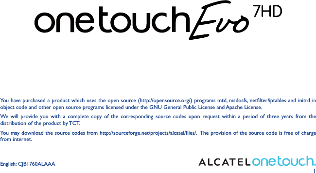 1You have purchased a product which uses the open source (http://opensource.org/) programs mtd, msdosfs, netfilter/iptables and initrd in object code and other open source programs licensed under the GNU General Public License and Apache License. We will provide you with a complete copy of the corresponding source codes upon request within a period of three years from the distribution of the product by TCT. You may download the source codes from http://sourceforge.net/projects/alcatel/files/.  The provision of the source code is free of charge from internet. English: CJB1760ALAAA