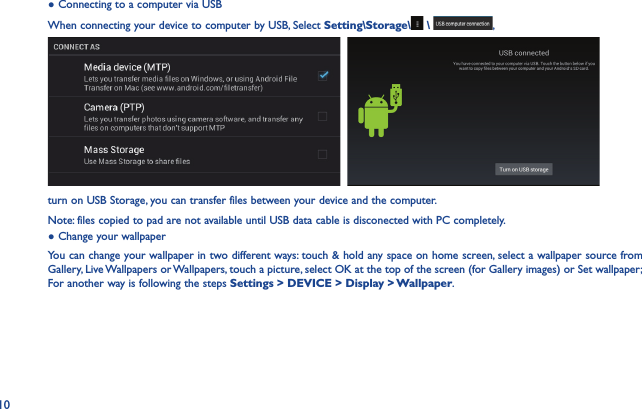 10● Connecting to a computer via USBWhen connecting your device to computer by USB, Select Setting\Storage\  \  ,   turn on USB Storage, you can transfer files between your device and the computer.Note: files copied to pad are not available until USB data cable is disconected with PC completely.● Change your wallpaperYou can change your wallpaper in two different ways: touch &amp; hold any space on home screen, select a wallpaper source from Gallery, Live Wallpapers or Wallpapers, touch a picture, select OK at the top of the screen (for Gallery images) or Set wallpaper; For another way is following the steps Settings &gt; DEVICE &gt; Display &gt; Wallpaper.