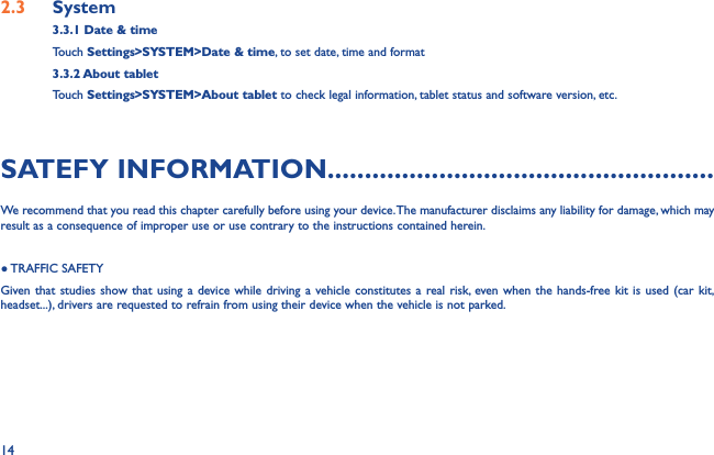 142.3  System3.3.1 Date &amp; timeTouch Settings&gt;SYSTEM&gt;Date &amp; time, to set date, time and format3.3.2 About tabletTouch Settings&gt;SYSTEM&gt;About tablet to check legal information, tablet status and software version, etc.SATEFY INFORMATION....................................................We recommend that you read this chapter carefully before using your device. The manufacturer disclaims any liability for damage, which may result as a consequence of improper use or use contrary to the instructions contained herein.● TRAFFIC  SAFETYGiven that studies show that using a device while driving a vehicle constitutes a real risk, even when the hands-free kit is used (car kit, headset...), drivers are requested to refrain from using their device when the vehicle is not parked.