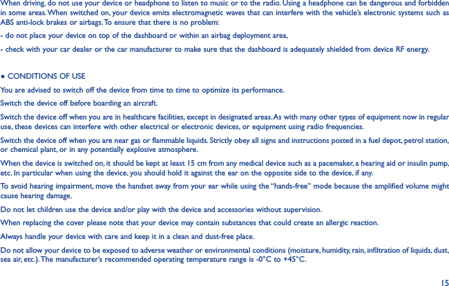15When driving, do not use your device or headphone to listen to music or to the radio. Using a headphone can be dangerous and forbidden in some areas. When switched on, your device emits electromagnetic waves that can interfere with the vehicle’s electronic systems such as ABS anti-lock brakes or airbags. To ensure that there is no problem:- do not place your device on top of the dashboard or within an airbag deployment area,- check with your car dealer or the car manufacturer to make sure that the dashboard is adequately shielded from device RF energy.● CONDITIONS OF USEYou are advised to switch off the device from time to time to optimize its performance.Switch the device off before boarding an aircraft.Switch the device off when you are in healthcare facilities, except in designated areas. As with many other types of equipment now in regular use, these devices can interfere with other electrical or electronic devices, or equipment using radio frequencies.Switch the device off when you are near gas or flammable liquids. Strictly obey all signs and instructions posted in a fuel depot, petrol station, or chemical plant, or in any potentially explosive atmosphere.When the device is switched on, it should be kept at least 15 cm from any medical device such as a pacemaker, a hearing aid or insulin pump, etc. In particular when using the device, you should hold it against the ear on the opposite side to the device, if any.To avoid hearing impairment, move the handset away from your ear while using the “hands-free” mode because the amplified volume might cause hearing damage.Do not let children use the device and/or play with the device and accessories without supervision.When replacing the cover please note that your device may contain substances that could create an allergic reaction.Always handle your device with care and keep it in a clean and dust-free place.Do not allow your device to be exposed to adverse weather or environmental conditions (moisture, humidity, rain, infiltration of liquids, dust, sea air, etc.). The manufacturer’s recommended operating temperature range is -0°C to +45°C.