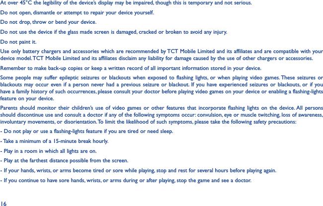 16At over 45°C the legibility of the device’s display may be impaired, though this is temporary and not serious.Do not open, dismantle or attempt to repair your device yourself.Do not drop, throw or bend your device.Do not use the device if the glass made screen is damaged, cracked or broken to avoid any injury.Do not paint it.Use only battery chargers and accessories which are recommended by TCT Mobile Limited and its affiliates and are compatible with your device model. TCT Mobile Limited and its affiliates disclaim any liability for damage caused by the use of other chargers or accessories.Remember to make back-up copies or keep a written record of all important information stored in your device.Some people may suffer epileptic seizures or blackouts when exposed to flashing lights, or when playing video games. These seizures or blackouts may occur even if a person never had a previous seizure or blackout. If you have experienced seizures or blackouts, or if you have a family history of such occurrences, please consult your doctor before playing video games on your device or enabling a flashing-lights feature on your device.Parents should monitor their children’s use of video games or other features that incorporate flashing lights on the device. All persons should discontinue use and consult a doctor if any of the following symptoms occur: convulsion, eye or muscle twitching, loss of awareness, involuntary movements, or disorientation. To limit the likelihood of such symptoms, please take the following safety precautions:- Do not play or use a flashing-lights feature if you are tired or need sleep.- Take a minimum of a 15-minute break hourly.- Play in a room in which all lights are on.- Play at the farthest distance possible from the screen.- If your hands, wrists, or arms become tired or sore while playing, stop and rest for several hours before playing again.- If you continue to have sore hands, wrists, or arms during or after playing, stop the game and see a doctor.