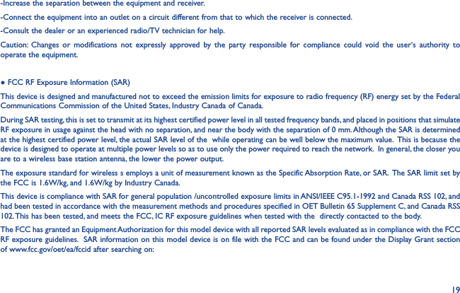 19-Increase the separation between the equipment and receiver.-Connect the equipment into an outlet on a circuit different from that to which the receiver is connected.-Consult the dealer or an experienced radio/TV technician for help.Caution: Changes or modifications not expressly approved by the party responsible for compliance could void the user‘s authority to operate the equipment.● FCC RF Exposure Information (SAR)This device is designed and manufactured not to exceed the emission limits for exposure to radio frequency (RF) energy set by the Federal Communications Commission of the United States, Industry Canada of Canada. During SAR testing, this is set to transmit at its highest certified power level in all tested frequency bands, and placed in positions that simulate RF exposure in usage against the head with no separation, and near the body with the separation of 0 mm. Although the SAR is determined at the highest certified power level, the actual SAR level of the  while operating can be well below the maximum value.  This is because the device is designed to operate at multiple power levels so as to use only the power required to reach the network.  In general, the closer you are to a wireless base station antenna, the lower the power output.The exposure standard for wireless s employs a unit of measurement known as the Specific Absorption Rate, or SAR.  The SAR limit set by the FCC is 1.6W/kg, and 1.6W/kg by Industry Canada.  This device is compliance with SAR for general population /uncontrolled exposure limits in ANSI/IEEE C95.1-1992 and Canada RSS 102, and had been tested in accordance with the measurement methods and procedures specified in OET Bulletin 65 Supplement C, and Canada RSS 102. This has been tested, and meets the FCC, IC RF exposure guidelines when tested with the  directly contacted to the body. The FCC has granted an Equipment Authorization for this model device with all reported SAR levels evaluated as in compliance with the FCC RF exposure guidelines.  SAR information on this model device is on file with the FCC and can be found under the Display Grant section of www.fcc.gov/oet/ea/fccid after searching on: