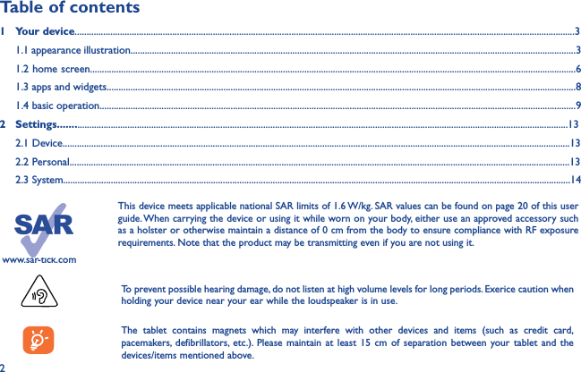 2www.sar-tick.comThis device meets applicable national SAR limits of 1.6 W/kg. SAR values can be found on page 20 of this user guide. When carrying the device or using it while worn on your body, either use an approved accessory such as a holster or otherwise maintain a distance of 0 cm from the body to ensure compliance with RF exposure requirements. Note that the product may be transmitting even if you are not using it. To prevent possible hearing damage, do not listen at high volume levels for long periods. Exerice caution when holding your device near your ear while the loudspeaker is in use.The tablet contains magnets which may interfere with other devices and items (such as credit card, pacemakers, defibrillators, etc.). Please maintain at least 15 cm of separation between your tablet and the devices/items mentioned above.Table of contents1  Your device..................................................................................................................................................................................................................3  1.1 appearance illustration...........................................................................................................................................................................................3 1.2 home screen............................................................................................................................................................................................................61.3 apps and widgets.....................................................................................................................................................................................................8 1.4 basic operation........................................................................................................................................................................................................92  Settings.....................................................................................................................................................................................................................13 2.1 Device.....................................................................................................................................................................................................................13 2.2 Personal..................................................................................................................................................................................................................13 2.3 System.....................................................................................................................................................................................................................14