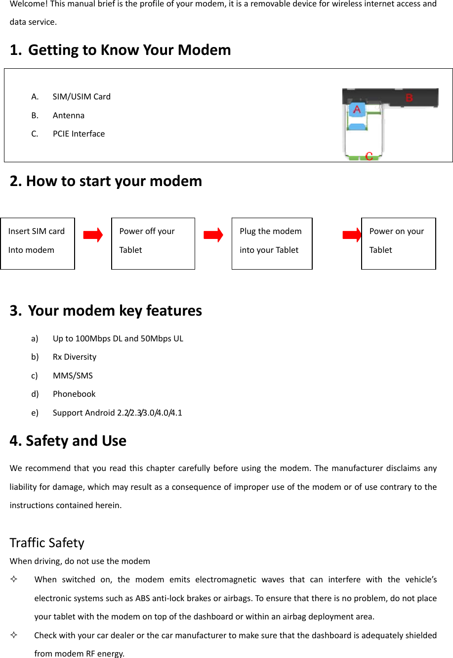 Welcome!Thismanualbriefistheprofileofyourmodem,itisaremovabledeviceforwirelessinternetaccessanddataservice.1. GettingtoKnowYourModemA. SIM/USIMCardB. AntennaC. PCIEInterface 2.Howtostartyourmodem3. Yourmodemkeyfeaturesa) Upto100MbpsDLand50MbpsULb) RxDiversityc) MMS/SMSd) Phonebooke) SupportAndroid2.2/2.3/3.0/4.0/4.14.SafetyandUseWerecommendthatyoureadthischaptercarefullybeforeusingthemodem.Themanufacturerdisclaimsanyliabilityfordamage,whichmayresultasaconsequenceofimproperuseofthemodemorofusecontrarytotheinstructionscontainedherein.TrafficSafetyWhendriving,donotusethemodem Whenswitchedon,themodememitselectromagneticwavesthatcaninterferewiththevehicle’selectronicsystemssuchasABSanti‐lockbrakesorairbags.Toensurethatthereisnoproblem,donotplaceyourtabletwiththemodemontopofthedashboardorwithinanairbagdeploymentarea. CheckwithyourcardealerorthecarmanufacturertomakesurethatthedashboardisadequatelyshieldedfrommodemRFenergy.InsertSIMcardIntomodemPoweroffyourTabletPlugthemodemintoyourTabletPoweronyourTablet