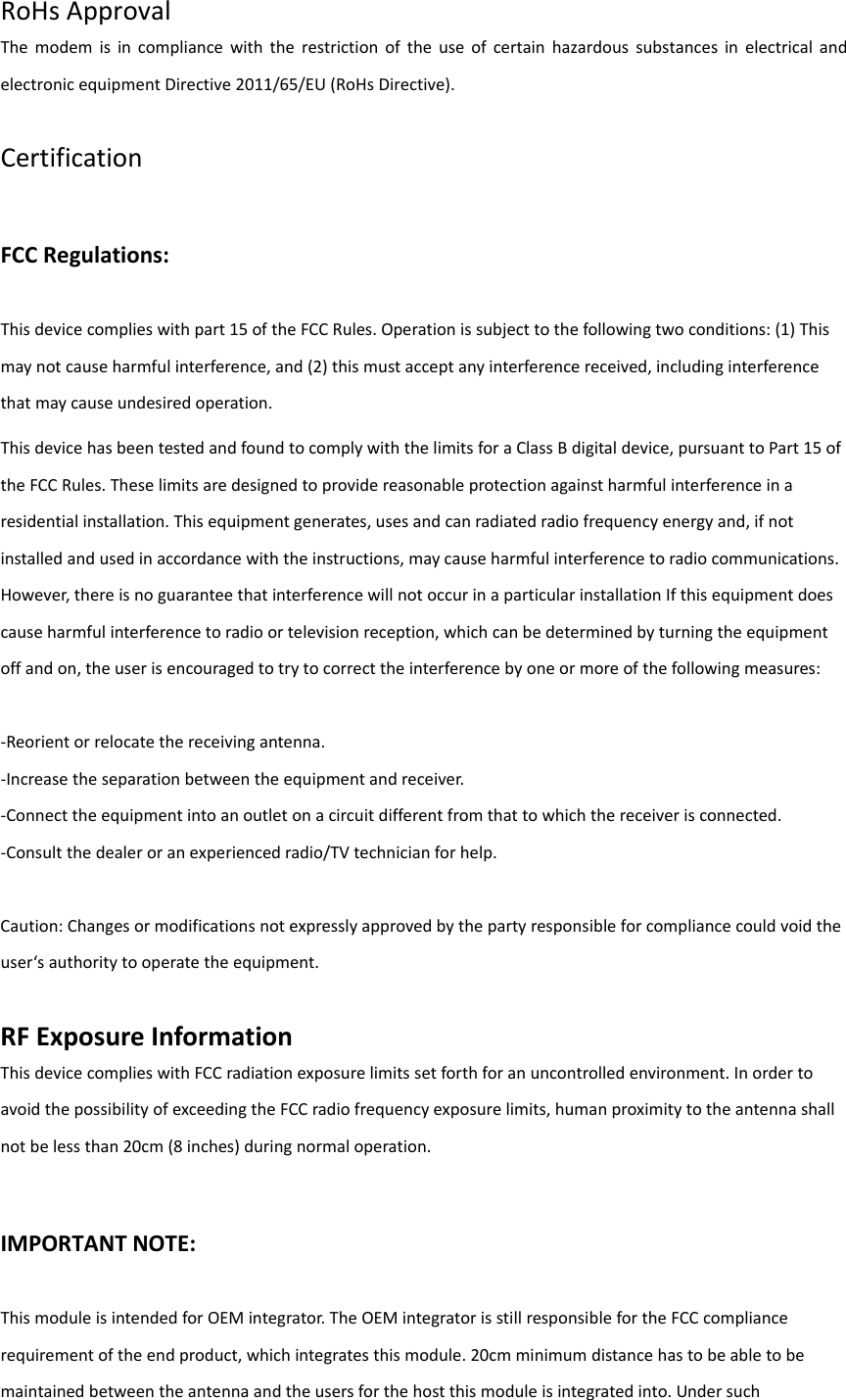 RoHsApprovalThemodemisincompliancewiththerestrictionoftheuseofcertainhazardoussubstancesinelectricalandelectronicequipmentDirective2011/65/EU(RoHsDirective).CertificationFCCRegulations:Thisdevicecomplieswithpart15oftheFCCRules.Operationissubjecttothefollowingtwoconditions:(1)Thismaynotcauseharmfulinterference,and(2)thismustacceptanyinterferencereceived,includinginterferencethatmaycauseundesiredoperation.ThisdevicehasbeentestedandfoundtocomplywiththelimitsforaClassBdigitaldevice,pursuanttoPart15oftheFCCRules.Theselimitsaredesignedtoprovidereasonableprotectionagainstharmfulinterferenceinaresidentialinstallation.Thisequipmentgenerates,usesandcanradiatedradiofrequencyenergyand,ifnotinstalledandusedinaccordancewiththeinstructions,maycauseharmfulinterferencetoradiocommunications.However,thereisnoguaranteethatinterferencewillnotoccurinaparticularinstallationIfthisequipmentdoescauseharmfulinterferencetoradioortelevisionreception,whichcanbedeterminedbyturningtheequipmentoffandon,theuserisencouragedtotrytocorrecttheinterferencebyoneormoreofthefollowingmeasures:‐Reorientorrelocatethereceivingantenna.‐Increasetheseparationbetweentheequipmentandreceiver.‐Connecttheequipmentintoanoutletonacircuitdifferentfromthattowhichthereceiverisconnected.‐Consultthedealeroranexperiencedradio/TVtechnicianforhelp.Caution:Changesormodificationsnotexpresslyapprovedbythepartyresponsibleforcompliancecouldvoidtheuser‘sauthoritytooperatetheequipment.RFExposureInformationThisdevicecomplieswithFCCradiationexposurelimitssetforthforanuncontrolledenvironment.InordertoavoidthepossibilityofexceedingtheFCCradiofrequencyexposurelimits,humanproximitytotheantennashallnotbelessthan20cm(8inches)duringnormaloperation.IMPORTANTNOTE:ThismoduleisintendedforOEMintegrator.TheOEMintegratorisstillresponsiblefortheFCCcompliancerequirementoftheendproduct,whichintegratesthismodule.20cmminimumdistancehastobeabletobemaintainedbetweentheantennaandtheusersforthehostthismoduleisintegratedinto.Undersuch