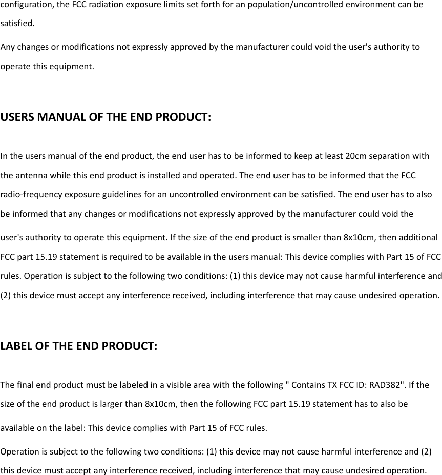 configuration,theFCCradiationexposurelimitssetforthforanpopulation/uncontrolledenvironmentcanbesatisfied.Anychangesormodificationsnotexpresslyapprovedbythemanufacturercouldvoidtheuser&apos;sauthoritytooperatethisequipment.USERSMANUALOFTHEENDPRODUCT:Intheusersmanualoftheendproduct,theenduserhastobeinformedtokeepatleast20cmseparationwiththeantennawhilethisendproductisinstalledandoperated.TheenduserhastobeinformedthattheFCCradio‐frequencyexposureguidelinesforanuncontrolledenvironmentcanbesatisfied.Theenduserhastoalsobeinformedthatanychangesormodificationsnotexpresslyapprovedbythemanufacturercouldvoidtheuser&apos;sauthoritytooperatethisequipment.Ifthesizeoftheendproductissmallerthan8x10cm,thenadditionalFCCpart15.19statementisrequiredtobeavailableintheusersmanual:ThisdevicecomplieswithPart15ofFCCrules.Operationissubjecttothefollowingtwoconditions:(1)thisdevicemaynotcauseharmfulinterferenceand(2)thisdevicemustacceptanyinterferencereceived,includinginterferencethatmaycauseundesiredoperation.LABELOFTHEENDPRODUCT:Thefinalendproductmustbelabeledinavisibleareawiththefollowing&quot;ContainsTXFCCID:RAD382&quot;.Ifthesizeoftheendproductislargerthan8x10cm,thenthefollowingFCCpart15.19statementhastoalsobeavailableonthelabel:ThisdevicecomplieswithPart15ofFCCrules.Operationissubjecttothefollowingtwoconditions:(1)thisdevicemaynotcauseharmfulinterferenceand(2)thisdevicemustacceptanyinterferencereceived,includinginterferencethatmaycauseundesiredoperation. 