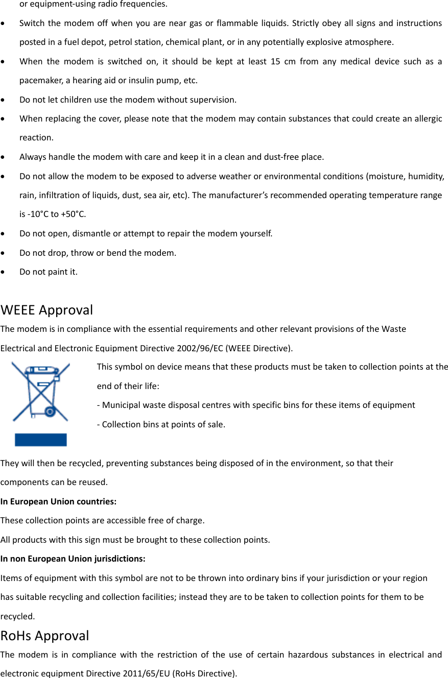 orequipment‐usingradiofrequencies. Switchthemodemoffwhenyouareneargasorflammableliquids.Strictlyobeyallsignsandinstructionspostedinafueldepot,petrolstation,chemicalplant,orinanypotentiallyexplosiveatmosphere. Whenthemodemisswitchedon,itshouldbekeptatleast15cmfromanymedicaldevicesuchasapacemaker,ahearingaidorinsulinpump,etc. Donotletchildrenusethemodemwithoutsupervision. Whenreplacingthecover,pleasenotethatthemodemmaycontainsubstancesthatcouldcreateanallergicreaction. Alwayshandlethemodemwithcareandkeepitinacleananddust‐freeplace. Donotallowthemodemtobeexposedtoadverseweatherorenvironmentalconditions(moisture,humidity,rain,infiltrationofliquids,dust,seaair,etc).Themanufacturer’srecommendedoperatingtemperaturerangeis‐10°Cto+50°C. Donotopen,dismantleorattempttorepairthemodemyourself. Donotdrop,throworbendthemodem. Donotpaintit.WEEEApprovalThemodemisincompliancewiththeessentialrequirementsandotherrelevantprovisionsoftheWasteElectricalandElectronicEquipmentDirective2002/96/EC(WEEEDirective).  Theywillthenberecycled,preventingsubstancesbeingdisposedofintheenvironment,sothattheircomponentscanbereused.InEuropeanUnioncountries:Thesecollectionpointsareaccessiblefreeofcharge.Allproductswiththissignmustbebroughttothesecollectionpoints.InnonEuropeanUnionjurisdictions:Itemsofequipmentwiththissymbolarenottobethrownintoordinarybinsifyourjurisdictionoryourregionhassuitablerecyclingandcollectionfacilities;insteadtheyaretobetakentocollectionpointsforthemtoberecycled.RoHsApprovalThemodemisincompliancewiththerestrictionoftheuseofcertainhazardoussubstancesinelectricalandelectronicequipmentDirective2011/65/EU(RoHsDirective).Thissymbolondevicemeansthattheseproductsmustbetakentocollectionpointsattheendoftheirlife:‐Municipalwastedisposalcentreswithspecificbinsfortheseitemsofequipment‐Collectionbinsatpointsofsale.