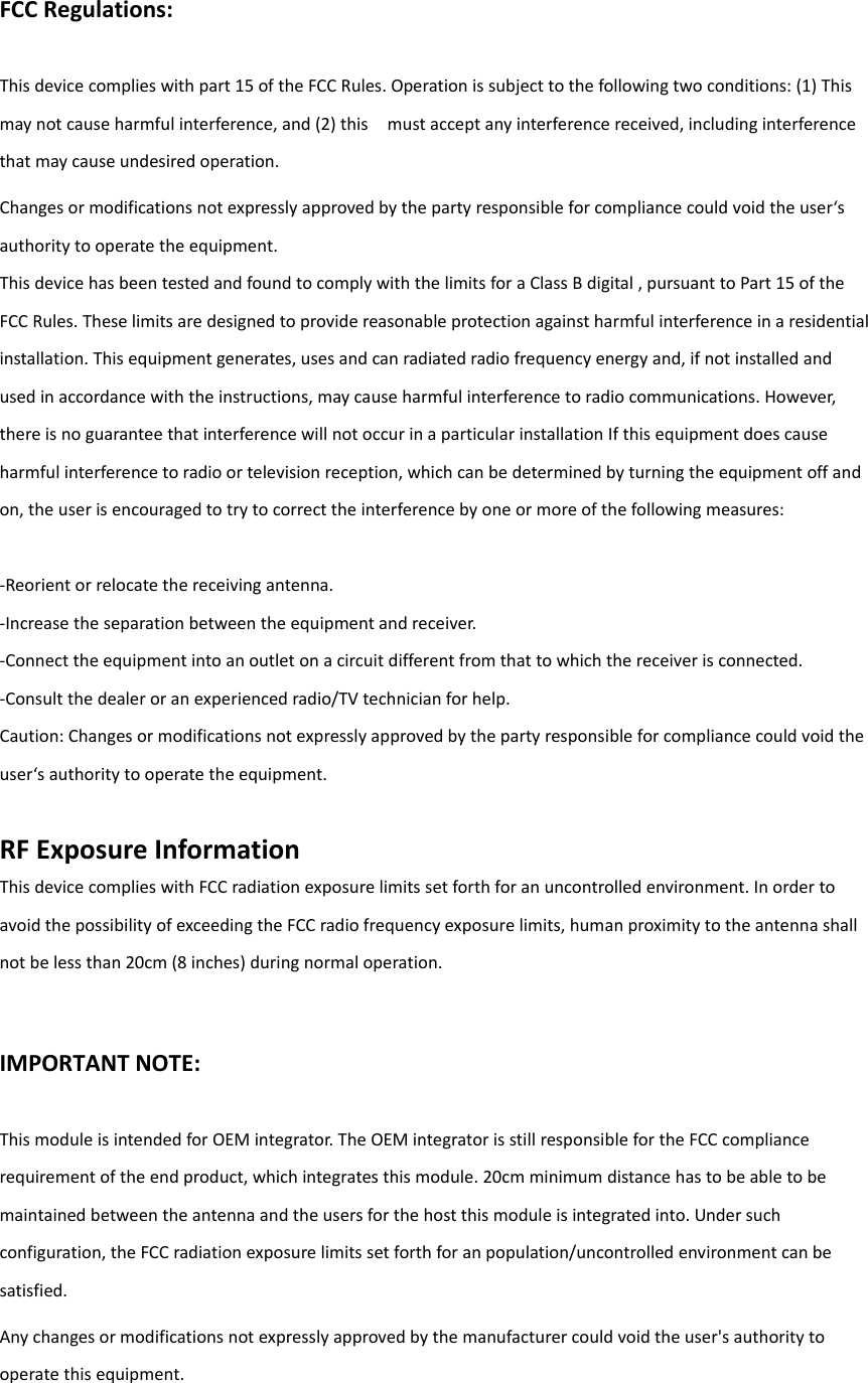 FCCRegulations:Thisdevicecomplieswithpart15oftheFCCRules.Operationissubjecttothefollowingtwoconditions:(1)Thismaynotcauseharmfulinterference,and(2)thismustacceptanyinterferencereceived,includinginterferencethatmaycauseundesiredoperation.Changesormodificationsnotexpresslyapprovedbythepartyresponsibleforcompliancecouldvoidtheuser‘sauthoritytooperatetheequipment.ThisdevicehasbeentestedandfoundtocomplywiththelimitsforaClassBdigital,pursuanttoPart15oftheFCCRules.Theselimitsaredesignedtoprovidereasonableprotectionagainstharmfulinterferenceinaresidentialinstallation.Thisequipmentgenerates,usesandcanradiatedradiofrequencyenergyand,ifnotinstalledandusedinaccordancewiththeinstructions,maycauseharmfulinterferencetoradiocommunications.However,thereisnoguaranteethatinterferencewillnotoccurinaparticularinstallationIfthisequipmentdoescauseharmfulinterferencetoradioortelevisionreception,whichcanbedeterminedbyturningtheequipmentoffandon,theuserisencouragedtotrytocorrecttheinterferencebyoneormoreofthefollowingmeasures:‐Reorientorrelocatethereceivingantenna.‐Increasetheseparationbetweentheequipmentandreceiver.‐Connecttheequipmentintoanoutletonacircuitdifferentfromthattowhichthereceiverisconnected.‐Consultthedealeroranexperiencedradio/TVtechnicianforhelp.Caution:Changesormodificationsnotexpresslyapprovedbythepartyresponsibleforcompliancecouldvoidtheuser‘sauthoritytooperatetheequipment.RFExposureInformationThisdevicecomplieswithFCCradiationexposurelimitssetforthforanuncontrolledenvironment.InordertoavoidthepossibilityofexceedingtheFCCradiofrequencyexposurelimits,humanproximitytotheantennashallnotbelessthan20cm(8inches)duringnormaloperation.IMPORTANTNOTE:ThismoduleisintendedforOEMintegrator.TheOEMintegratorisstillresponsiblefortheFCCcompliancerequirementoftheendproduct,whichintegratesthismodule.20cmminimumdistancehastobeabletobemaintainedbetweentheantennaandtheusersforthehostthismoduleisintegratedinto.Undersuchconfiguration,theFCCradiationexposurelimitssetforthforanpopulation/uncontrolledenvironmentcanbesatisfied.Anychangesormodificationsnotexpresslyapprovedbythemanufacturercouldvoidtheuser&apos;sauthoritytooperatethisequipment.