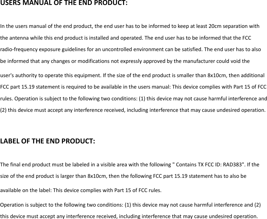 USERSMANUALOFTHEENDPRODUCT:Intheusersmanualoftheendproduct,theenduserhastobeinformedtokeepatleast20cmseparationwiththeantennawhilethisendproductisinstalledandoperated.TheenduserhastobeinformedthattheFCCradio‐frequencyexposureguidelinesforanuncontrolledenvironmentcanbesatisfied.Theenduserhastoalsobeinformedthatanychangesormodificationsnotexpresslyapprovedbythemanufacturercouldvoidtheuser&apos;sauthoritytooperatethisequipment.Ifthesizeoftheendproductissmallerthan8x10cm,thenadditionalFCCpart15.19statementisrequiredtobeavailableintheusersmanual:ThisdevicecomplieswithPart15ofFCCrules.Operationissubjecttothefollowingtwoconditions:(1)thisdevicemaynotcauseharmfulinterferenceand(2)thisdevicemustacceptanyinterferencereceived,includinginterferencethatmaycauseundesiredoperation.LABELOFTHEENDPRODUCT:Thefinalendproductmustbelabeledinavisibleareawiththefollowing&quot;ContainsTXFCCID:RAD383&quot;.Ifthesizeoftheendproductislargerthan8x10cm,thenthefollowingFCCpart15.19statementhastoalsobeavailableonthelabel:ThisdevicecomplieswithPart15ofFCCrules.Operationissubjecttothefollowingtwoconditions:(1)thisdevicemaynotcauseharmfulinterferenceand(2)thisdevicemustacceptanyinterferencereceived,includinginterferencethatmaycauseundesiredoperation. 