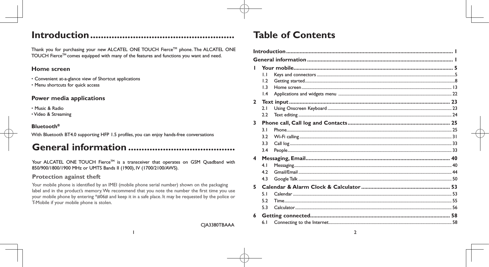 1 2Introduction ......................................................Thank you for purchasing your new ALCATEL ONE TOUCH FierceTM phone. The ALCATEL ONE TOUCH FierceTM comes equipped with many of the features and functions you want and need.Home screen• Convenient at-a-glance view of Shortcut applications• Menu shortcuts for quick accessPower media applications• Music &amp; Radio• Video &amp; StreamingBluetooth®With Bluetooth BT4.0 supporting HFP 1.5 profiles, you can enjoy hands-free conversationsCJA3380TBAAATable of ContentsIntroduction ............................................................................................................... 1General information ................................................................................................. 11  Your mobile .......................................................................................................... 51.1  Keys and connectors ................................................................................................................................51.2  Getting started ...........................................................................................................................................81.3  Home screen ........................................................................................................................................... 131.4  Applications and widgets menu  ......................................................................................................... 222  Text input ........................................................................................................... 232.1  Using Onscreen Keyboard ................................................................................................................... 232.2  Text editing .............................................................................................................................................. 243   Phone call, Call log and Contacts .................................................................... 253.1 Phone......................................................................................................................................................... 253.2  Wi-Fi calling ............................................................................................................................................. 313.3  Call log ...................................................................................................................................................... 333.4 People ........................................................................................................................................................ 334   Messaging,  Email ................................................................................................ 404.1 Messaging .................................................................................................................................................. 404.2 Gmail/Email .............................................................................................................................................. 444.3  Google Talk .............................................................................................................................................. 505   Calendar &amp; Alarm Clock &amp; Calculator ........................................................... 535.1 Calendar ................................................................................................................................................... 535.2 Time ........................................................................................................................................................... 555.3 Calculator ................................................................................................................................................. 566  Getting connected............................................................................................. 586.1  Connecting to the Internet .................................................................................................................. 58General information ........................................Your  ALCATEL ONE TOUCH FierceTM is a transceiver that operates on GSM Quadband with 850/900/1800/1900 MHz or UMTS Bands II (1900), IV (1700/2100/AWS).Protection against theftYour mobile phone is identified by an IMEI (mobile phone serial number) shown on the packaginglabel and in the product’s memory. We recommend that you note the number the first time you use your mobile phone by entering *#06# and keep it in a safe place. It may be requested by the police or T-Mobile if your mobile phone is stolen.