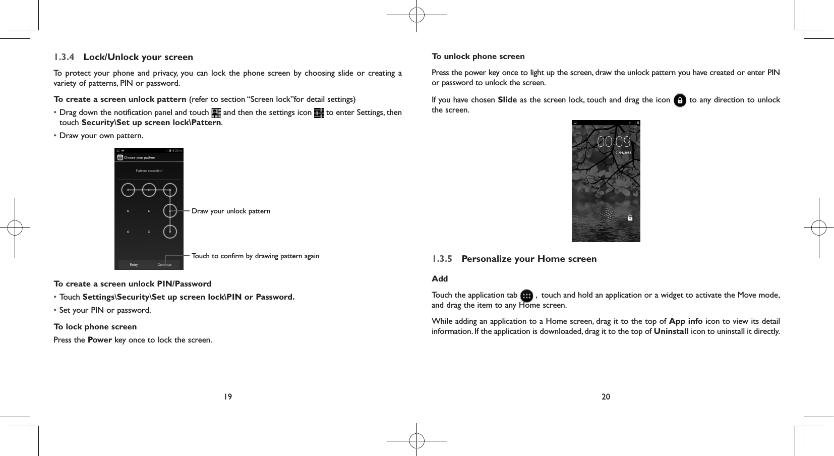 19 201.3.4  Lock/Unlock your screenTo protect your phone and privacy, you can lock the phone screen by choosing slide or creating a variety of patterns, PIN or password.To create a screen unlock pattern (refer to section “Screen lock”for detail settings)• Drag down the notification panel and touch   and then the settings icon   to enter Settings, then touch Security\Set up screen lock\Pattern.• Draw your own pattern.Draw your unlock pattern Touch to confirm by drawing pattern againTo create a screen unlock PIN/Password• Touch Settings\Security\Set up screen lock\PIN or Password.• Set your PIN or password.To lock phone screenPress the Power key once to lock the screen.To unlock phone screenPress the power key once to light up the screen, draw the unlock pattern you have created or enter PIN or password to unlock the screen. If you have chosen Slide as the screen lock, touch and drag the icon   to any direction to unlock the screen.1.3.5  Personalize your Home screenAddTouch the application tab   ,  touch and hold an application or a widget to activate the Move mode, and drag the item to any Home screen.While adding an application to a Home screen, drag it to the top of App info icon to view its detail information. If the application is downloaded, drag it to the top of Uninstall icon to uninstall it directly.