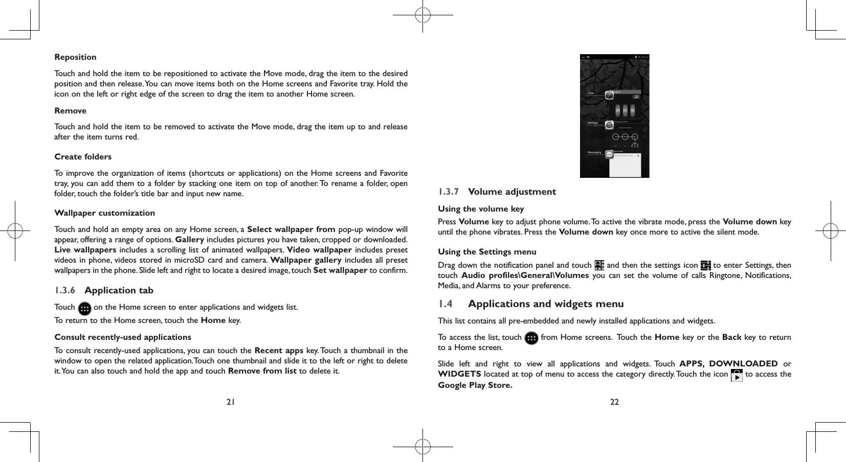 21 22RepositionTouch and hold the item to be repositioned to activate the Move mode, drag the item to the desired position and then release. You can move items both on the Home screens and Favorite tray. Hold the icon on the left or right edge of the screen to drag the item to another Home screen.RemoveTouch and hold the item to be removed to activate the Move mode, drag the item up to and release after the item turns red.Create foldersTo improve the organization of items (shortcuts or applications) on the Home screens and Favorite tray, you can add them to a folder by stacking one item on top of another. To rename a folder, open folder, touch the folder’s title bar and input new name.Wallpaper customizationTouch and hold an empty area on any Home screen, a Select wallpaper from pop-up window will appear, offering a range of options. Gallery includes pictures you have taken, cropped or downloaded. Live wallpapers includes a scrolling list of animated wallpapers. Video wallpaper includes preset videos in phone, videos stored in microSD card and camera. Wallpaper gallery includes all preset wallpapers in the phone. Slide left and right to locate a desired image, touch Set wallpaper to confirm.1.3.6  Application tabTouch   on the Home screen to enter applications and widgets list. To return to the Home screen, touch the Home key.Consult recently-used applicationsTo consult recently-used applications, you can touch the Recent apps key. Touch a thumbnail in the window to open the related application.Touch one thumbnail and slide it to the left or right to delete it. You can also touch and hold the app and touch Remove from list to delete it.1.3.7  Volume adjustmentUsing the volume keyPress Volume key to adjust phone volume. To active the vibrate mode, press the Volume down key until the phone vibrates. Press the Volume down key once more to active the silent mode.Using the Settings menu Drag down the notification panel and touch   and then the settings icon   to enter Settings, then touch  Audio profiles\General\Volumes you can set the volume of calls Ringtone, Notifications, Media, and Alarms to your preference.1.4  Applications and widgets menuThis list contains all pre-embedded and newly installed applications and widgets.To access the list, touch   from Home screens.  Touch the Home key or the Back key to return to a Home screen. Slide left and right to view all applications and widgets. Touch APPS, DOWNLOADED or WIDGETS located at top of menu to access the category directly. Touch the icon   to access the Google Play Store.  