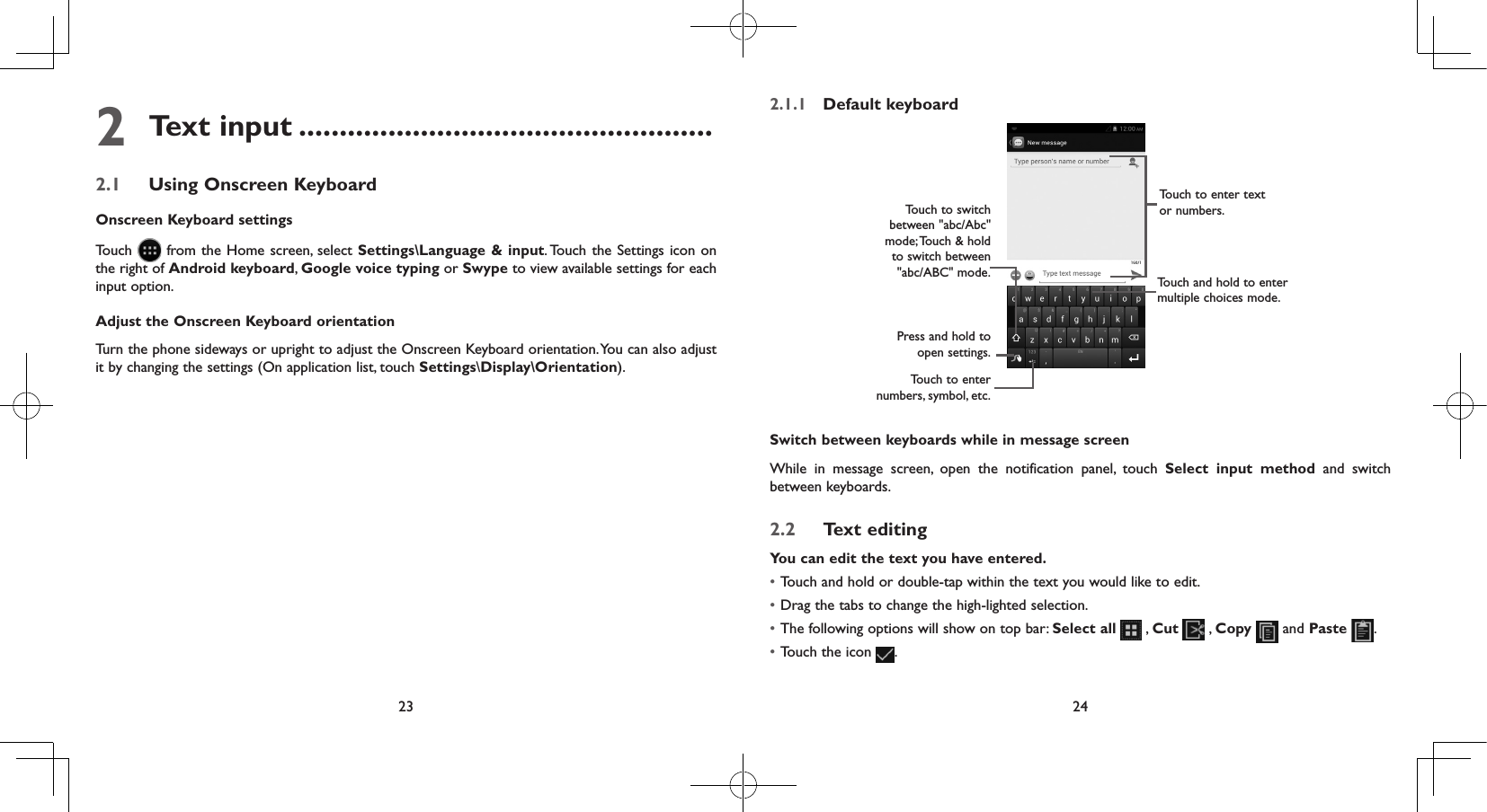 23 242 Text input ...................................................2.1  Using Onscreen KeyboardOnscreen Keyboard settingsTouch   from the Home screen, select Settings\Language &amp; input. Touch the Settings icon on the right of Android keyboard, Google voice typing or Swype to view available settings for each input option.Adjust the Onscreen Keyboard orientationTurn the phone sideways or upright to adjust the Onscreen Keyboard orientation. You can also adjust it by changing the settings (On application list, touch Settings\Display\Orientation).2.1.1  Default keyboardPress and hold to open settings.Touch and hold to enter multiple choices mode.Touch to enter text or numbers.Touch to enter numbers, symbol, etc.Touch to switch  between &quot;abc/Abc&quot; mode; Touch &amp; hold to switch between &quot;abc/ABC&quot; mode.Switch between keyboards while in message screenWhile in message screen, open the notification panel, touch Select input method and switch between keyboards. 2.2  Text editingYou can edit the text you have entered.• Touch and hold or double-tap within the text you would like to edit.• Drag the tabs to change the high-lighted selection.• The following options will show on top bar: Select all   , Cut   , Copy  and Paste  .• Touch the icon  .