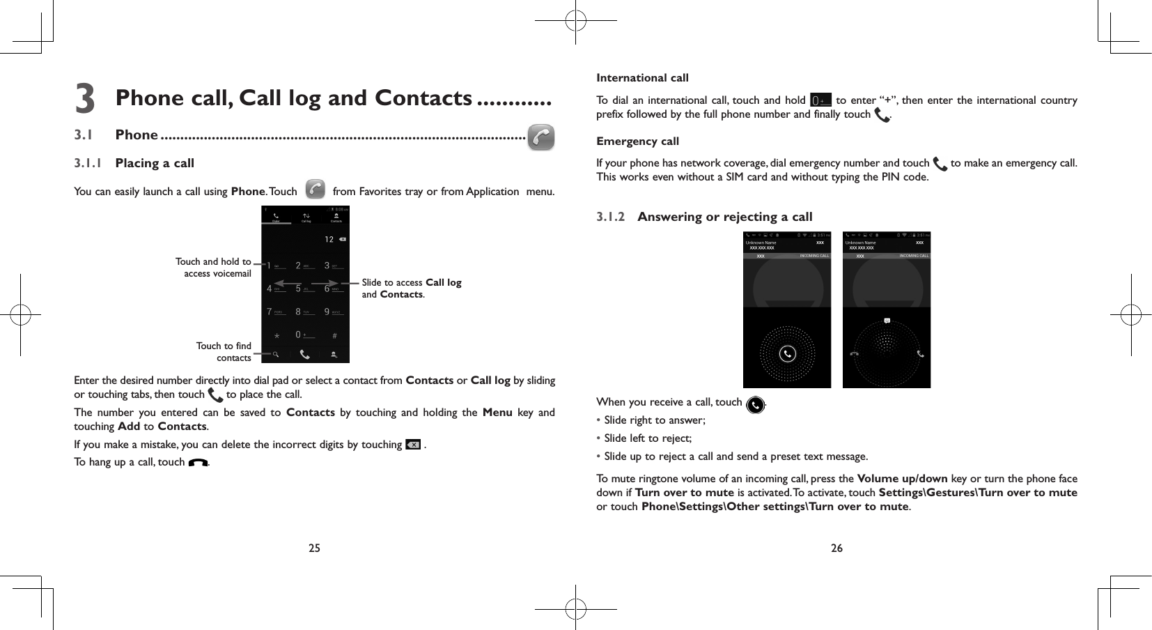 25 263  Phone call, Call log and Contacts ............3.1  Phone .............................................................................................3.1.1  Placing a callYou can easily launch a call using Phone. Touch   from Favorites tray or from Application  menu.Touch and hold to access voicemail Slide to access Call log and Contacts.Touch to find contactsEnter the desired number directly into dial pad or select a contact from Contacts or Call log by sliding or touching tabs, then touch   to place the call. The number you entered can be saved to Contacts by touching and holding the Menu key and touching Add to Contacts.If you make a mistake, you can delete the incorrect digits by touching   .To hang up a call, touch  .International callTo dial an international call, touch and hold   to enter “+”, then enter the international country prefix followed by the full phone number and finally touch  .Emergency callIf your phone has network coverage, dial emergency number and touch   to make an emergency call. This works even without a SIM card and without typing the PIN code.3.1.2  Answering or rejecting a call When you receive a call, touch  .• Slide right to answer;• Slide left to reject;• Slide up to reject a call and send a preset text message.To mute ringtone volume of an incoming call, press the Volume up/down key or turn the phone face down if Turn over to mute is activated. To activate, touch Settings\Gestures\Turn over to mute or touch Phone\Settings\Other settings\Turn over to mute.