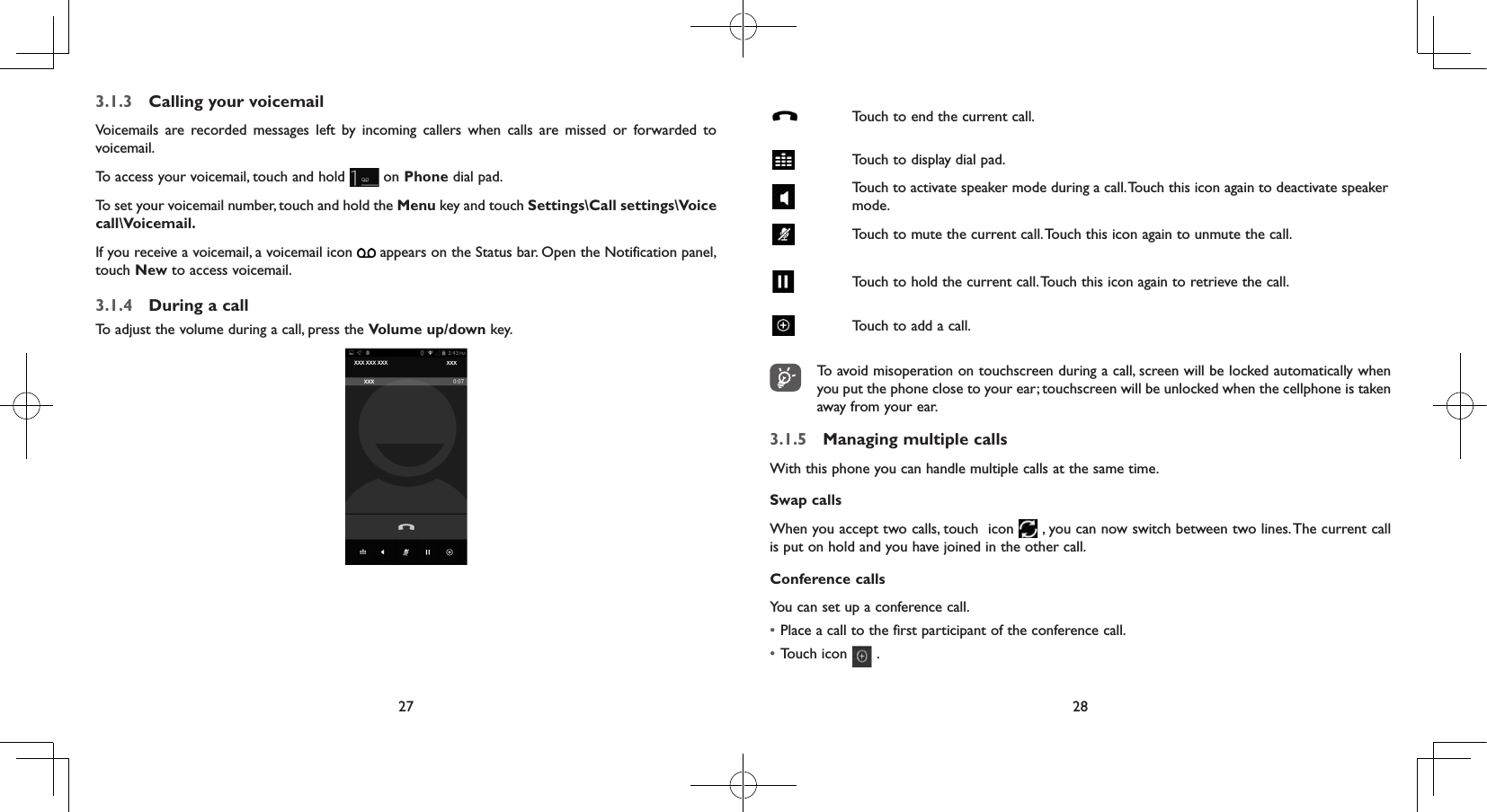27 283.1.3  Calling your voicemail Voicemails are recorded messages left by incoming callers when calls are missed or forwarded to voicemail. To access your voicemail, touch and hold   on Phone dial pad.To set your voicemail number, touch and hold the Menu key and touch Settings\Call settings\Voice call\Voicemail.If you receive a voicemail, a voicemail icon   appears on the Status bar. Open the Notification panel, touch New to access voicemail.3.1.4  During a callTo adjust the volume during a call, press the Volume up/down key.Touch to end the current call.Touch to display dial pad.Touch to activate speaker mode during a call. Touch this icon again to deactivate speaker mode.Touch to mute the current call. Touch this icon again to unmute the call.Touch to hold the current call. Touch this icon again to retrieve the call.Touch to add a call.To avoid misoperation on touchscreen during a call, screen will be locked automatically when you put the phone close to your ear; touchscreen will be unlocked when the cellphone is taken away from your ear.3.1.5  Managing multiple callsWith this phone you can handle multiple calls at the same time. Swap callsWhen you accept two calls, touch  icon   , you can now switch between two lines. The current call is put on hold and you have joined in the other call.  Conference calls You can set up a conference call. • Place a call to the first participant of the conference call. • Touch icon   .