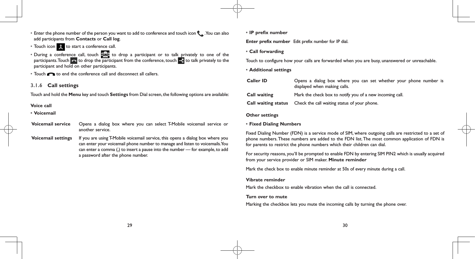 29 30• Enter the phone number of the person you want to add to conference and touch icon   . You can also add participants from Contacts or Call log.• Touch icon   to start a conference call.• During a conference call, touch   to drop a participant or to talk privately to one of the participants. Touch   to drop the participant from the conference, touch   to talk privately to the participant and hold on other participants.• Touch   to end the conference call and disconnect all callers.3.1.6  Call settingsTouch and hold the Menu key and touch Settings from Dial screen, the following options are available:Voice call•VoicemailVoicemail service Opens a dialog box where you can select T-Mobile voicemail service or another service.Voicemail settings If you are using T-Mobile voicemail service, this opens a dialog box where you can enter your voicemail phone number to manage and listen to voicemails. You can enter a comma (,) to insert a pause into the number — for example, to add a password after the phone number.•IP prefix numberEnter prefix number Edit prefix number for IP dial.•Call forwardingTouch to configure how your calls are forwarded when you are busy, unanswered or unreachable.•Additional settingsCaller ID Opens a dialog box where you can set whether your phone number is displayed when making calls.Call waiting Mark the check box to notify you of a new incoming call.Call waiting status Check the call waiting status of your phone.Other settings•Fixed Dialing NumbersFixed Dialing Number (FDN) is a service mode of SIM, where outgoing calls are restricted to a set of phone numbers. These numbers are added to the FDN list. The most common application of FDN is for parents to restrict the phone numbers which their children can dial.For security reasons, you’ll be prompted to enable FDN by entering SIM PIN2 which is usually acquired from your service provider or SIM maker. Minute reminderMark the check box to enable minute reminder at 50s of every minute during a call.Vibrate reminderMark the checkbox to enable vibration when the call is connected.Turn over to muteMarking the checkbox lets you mute the incoming calls by turning the phone over.