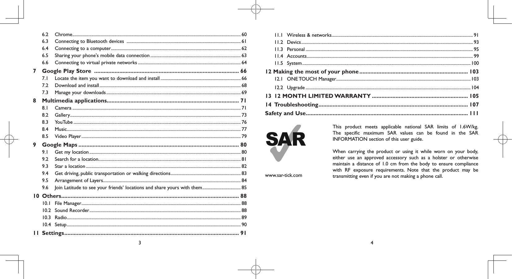 3 46.2 Chrome ..................................................................................................................................................... 606.3  Connecting to Bluetooth devices  ..................................................................................................... 616.4  Connecting to a computer ................................................................................................................... 626.5  Sharing your phone&apos;s mobile data connection ................................................................................ 636.6  Connecting to virtual private networks ........................................................................................... 647  Google Play Store  ............................................................................................ 667.1  Locate the item you want to download and install ....................................................................... 667.2  Download and install ............................................................................................................................. 687.3  Manage your downloads ....................................................................................................................... 698  Multimedia applications .................................................................................... 718.1 Camera ..................................................................................................................................................... 718.2 Gallery ....................................................................................................................................................... 738.3 YouTube .................................................................................................................................................... 768.4 Music.......................................................................................................................................................... 778.5  Video Player ............................................................................................................................................. 799  Google Maps ...................................................................................................... 809.1  Get my location ...................................................................................................................................... 809.2  Search for a location .............................................................................................................................. 819.3  Star a location ......................................................................................................................................... 829.4  Get driving, public transportation or walking directions .............................................................. 839.5  Arrangement of Layers.......................................................................................................................... 849.6  Join Latitude to see your friends’ locations and share yours with them .................................. 8510 Others ................................................................................................................. 8810.1  File Manager ............................................................................................................................................. 8810.2  Sound Recorder ...................................................................................................................................... 8810.3 Radio .......................................................................................................................................................... 8910.4 Setup .......................................................................................................................................................... 9011 Settings ............................................................................................................... 9111.1  Wireless &amp; networks ............................................................................................................................. 9111.2 Devics ........................................................................................................................................................ 9311.3 Personal .................................................................................................................................................... 9511.4 Accounts ................................................................................................................................................... 9911.5 System ..................................................................................................................................................... 10012 Making the most of your phone ..................................................................... 10312.1  ONE TOUCH  Manager .......................................................................................................................10312.2 Upgrade ..................................................................................................................................................10413  12 MONTH LIMITED WARRANTY ............................................................. 10514 Troubleshooting ............................................................................................... 107Safety and Use ....................................................................................................... 111www.sar-tick.comThis product meets applicable national SAR limits of 1.6W/kg. The specific maximum SAR values can be found in the SAR INFORMATION section of this user guide.When carrying the product or using it while worn on your body, either use an approved accessory such as a holster or otherwise maintain a distance of 1.0 cm from the body to ensure compliance with RF exposure requirements. Note that the product may be transmitting even if you are not making a phone call.  