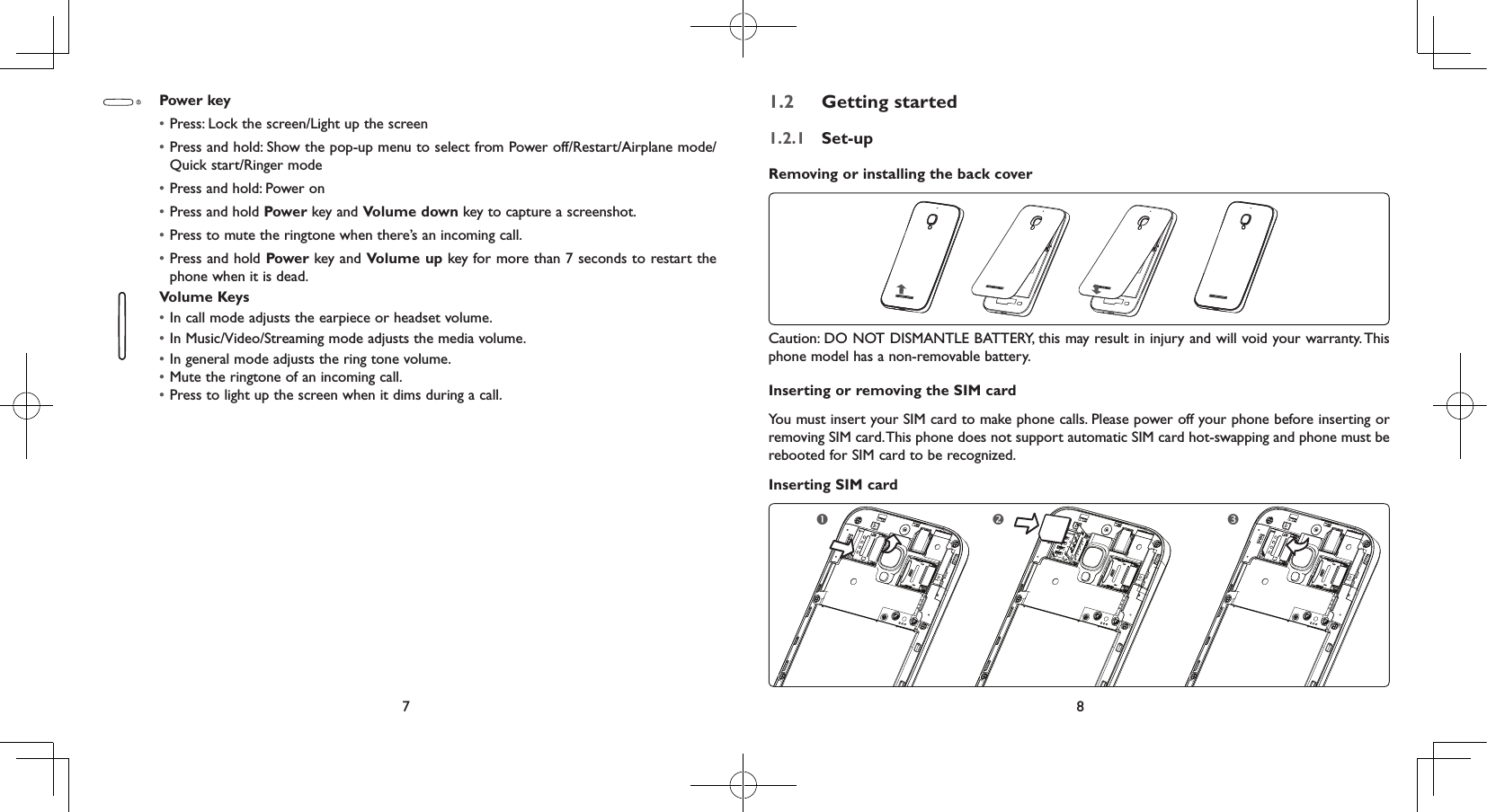 7 8Power key• Press: Lock the screen/Light up the screen• Press and hold: Show the pop-up menu to select from Power off/Restart/Airplane mode/Quick start/Ringer mode• Press and hold: Power on• Press and hold Power key and Volume down key to capture a screenshot.• Press to mute the ringtone when there’s an incoming call.• Press and hold Power key and Volume up key for more than 7 seconds to restart the phone when it is dead.Volume Keys • In call mode adjusts the earpiece or headset volume.• In Music/Video/Streaming mode adjusts the media volume.• In general mode adjusts the ring tone volume.• Mute the ringtone of an incoming call.• Press to light up the screen when it dims during a call.1.2  Getting started1.2.1  Set-upRemoving or installing the back coverCaution: DO NOT DISMANTLE BATTERY, this may result in injury and will void your warranty. This phone model has a non-removable battery.Inserting or removing the SIM cardYou must insert your SIM card to make phone calls. Please power off your phone before inserting or removing SIM card. This phone does not support automatic SIM card hot-swapping and phone must be rebooted for SIM card to be recognized.Inserting SIM card