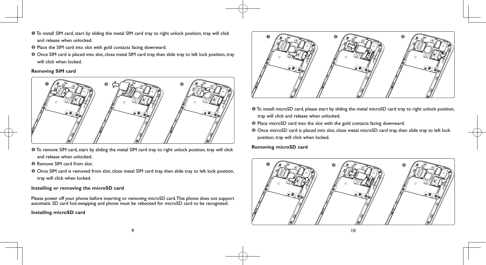 9 10 To install SIM card, start by sliding the metal SIM card tray to right unlock position, tray will click      and release when unlocked. Place the SIM card into slot with gold contacts facing downward. Once SIM card is placed into slot, close metal SIM card tray, then slide tray to left lock position, tray     will click when locked.Removing SIM card To remove SIM card, start by sliding the metal SIM card tray to right unlock position, tray will click     and release when unlocked. Remove SIM card from slot. Once SIM card is removed from slot, close metal SIM card tray, then slide tray to left lock position,      tray will click when locked.Installing or removing the microSD cardPlease power off your phone before inserting or removing microSD card. This phone does not support automatic SD card hot-swapping and phone must be rebooted for microSD card to be recognized.Installing microSD card To install microSD card, please start by sliding the metal microSD card tray to right unlock position,     tray will click and release when unlocked. Place microSD card into the slot with the gold contacts facing downward.  Once microSD card is placed into slot, close metal microSD card tray, then slide tray to left lock           position, tray will click when locked.Removing microSD card 