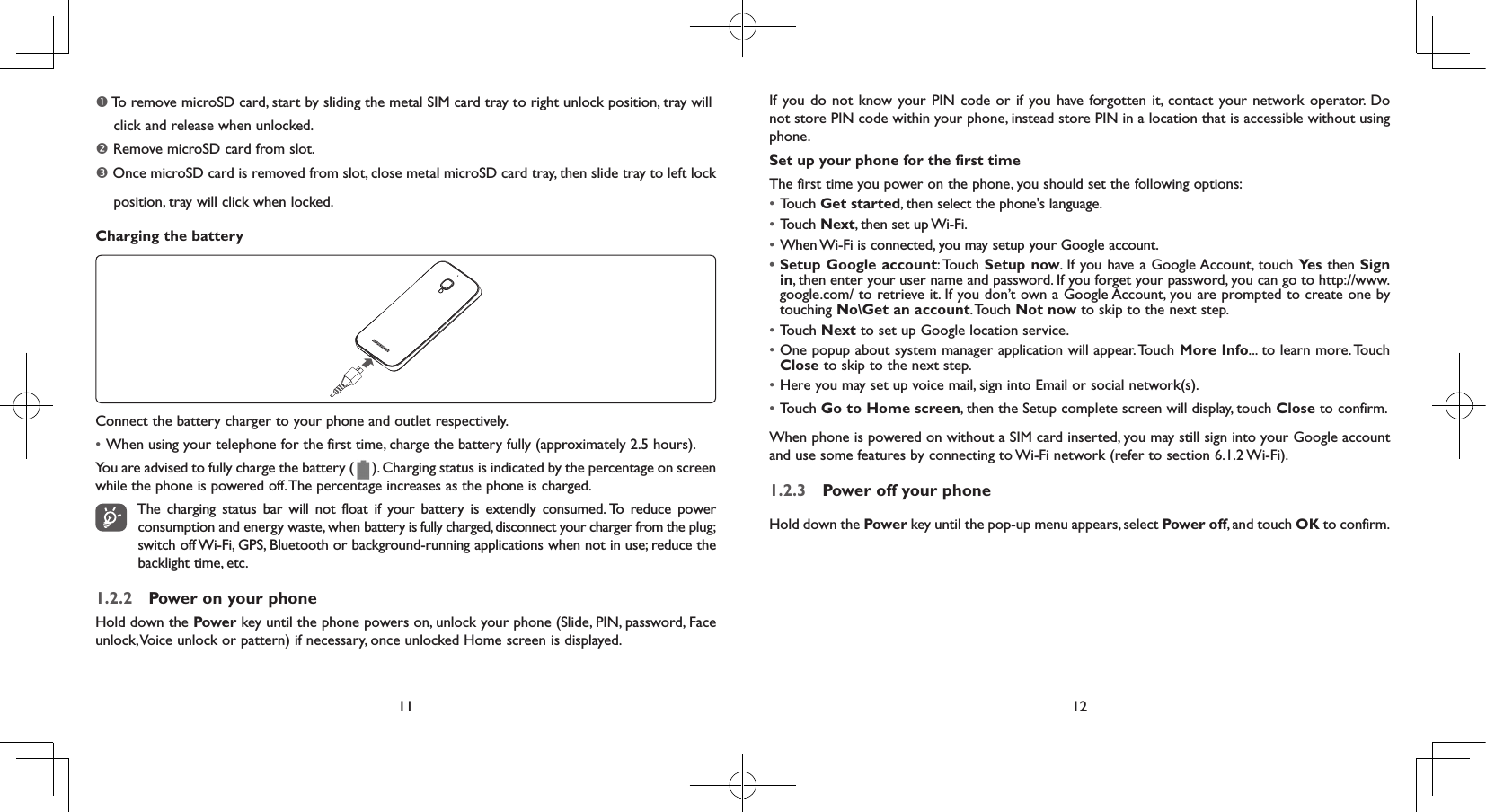 11 12 To remove microSD card, start by sliding the metal SIM card tray to right unlock position, tray will     click and release when unlocked. Remove microSD card from slot. Once microSD card is removed from slot, close metal microSD card tray, then slide tray to left lock     position, tray will click when locked.Charging the batteryConnect the battery charger to your phone and outlet respectively.• When using your telephone for the first time, charge the battery fully (approximately 2.5 hours).You are advised to fully charge the battery (   ). Charging status is indicated by the percentage on screen while the phone is powered off. The percentage increases as the phone is charged.The charging status bar will not float if your battery is extendly consumed. To reduce power consumption and energy waste, when battery is fully charged, disconnect your charger from the plug; switch off Wi-Fi, GPS, Bluetooth or background-running applications when not in use; reduce the backlight time, etc.1.2.2  Power on your phoneHold down the Power key until the phone powers on, unlock your phone (Slide, PIN, password, Face unlock, Voice unlock or pattern) if necessary, once unlocked Home screen is displayed.If you do not know your PIN code or if you have forgotten it, contact your network operator. Do not store PIN code within your phone, instead store PIN in a location that is accessible without using phone.Set up your phone for the first timeThe first time you power on the phone, you should set the following options:• Touch Get started, then select the phone&apos;s language.• Touch Next, then set up Wi-Fi.• When Wi-Fi is connected, you may setup your Google account.•Setup Google account: Touch  Setup now. If you have a Google Account, touch Ye s  then Sign in, then enter your user name and password. If you forget your password, you can go to http://www.google.com/ to retrieve it. If you don’t own a Google Account, you are prompted to create one by touching No\Get an account. Touch  Not now to skip to the next step.• Touch Next to set up Google location service.• One popup about system manager application will appear. Touch More Info... to learn more. Touch Close to skip to the next step.• Here you may set up voice mail, sign into Email or social network(s).• Touch Go to Home screen, then the Setup complete screen will display, touch Close to confirm.When phone is powered on without a SIM card inserted, you may still sign into your Google account and use some features by connecting to Wi-Fi network (refer to section 6.1.2 Wi-Fi).1.2.3  Power off your phoneHold down the Power key until the pop-up menu appears, select Power off, and touch OK to confirm.