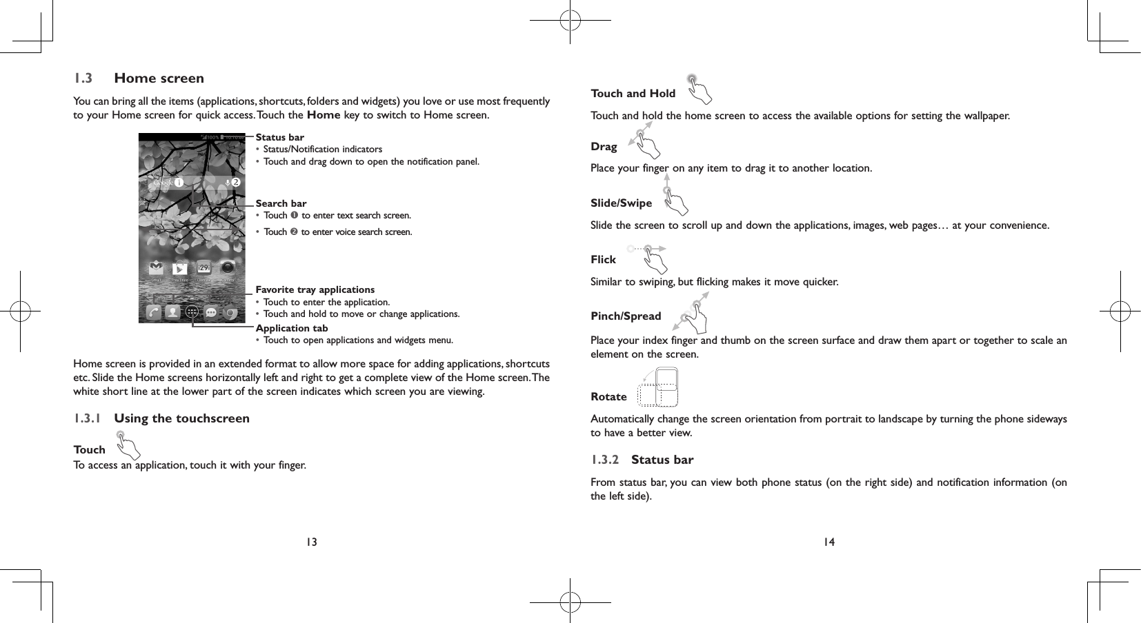 13 141.3  Home screenYou can bring all the items (applications, shortcuts, folders and widgets) you love or use most frequently to your Home screen for quick access. Touch the Home key to switch to Home screen.Status bar•  Status/Notification indicators •  Touch and drag down to open the notification panel.Application tab•  Touch to open applications and widgets menu.Search bar•  Touch  to enter text search screen. •  Touch  to enter voice search screen.Favorite tray applications•  Touch to enter the application.•  Touch and hold to move or change applications.Home screen is provided in an extended format to allow more space for adding applications, shortcuts etc. Slide the Home screens horizontally left and right to get a complete view of the Home screen. The white short line at the lower part of the screen indicates which screen you are viewing.1.3.1  Using the touchscreenTouch   To access an application, touch it with your finger.Touch and Hold   Touch and hold the home screen to access the available options for setting the wallpaper.Drag   Place your finger on any item to drag it to another location.Slide/Swipe   Slide the screen to scroll up and down the applications, images, web pages… at your convenience.Flick   Similar to swiping, but flicking makes it move quicker.Pinch/Spread   Place your index finger and thumb on the screen surface and draw them apart or together to scale an element on the screen.Rotate   Automatically change the screen orientation from portrait to landscape by turning the phone sideways to have a better view.1.3.2  Status barFrom status bar, you can view both phone status (on the right side) and notification information (on the left side). 