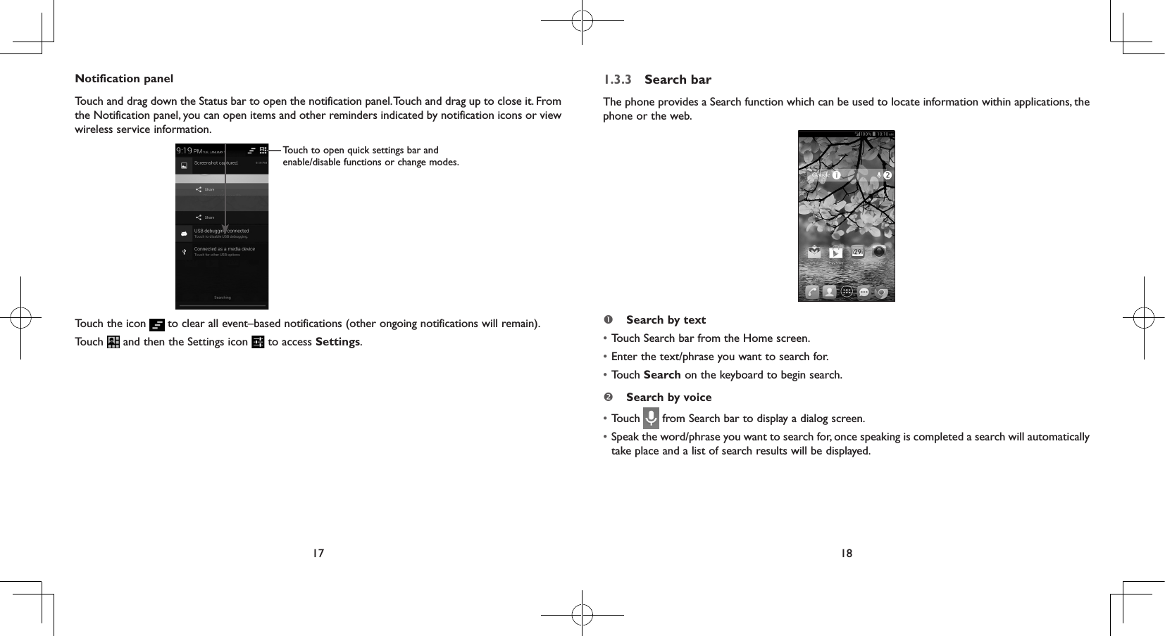 17 18Notification panelTouch and drag down the Status bar to open the notification panel. Touch and drag up to close it. From the Notification panel, you can open items and other reminders indicated by notification icons or view wireless service information. Touch to open quick settings bar and enable/disable functions or change modes.Touch the icon   to clear all event–based notifications (other ongoing notifications will remain).Touch   and then the Settings icon   to access Settings.1.3.3  Search barThe phone provides a Search function which can be used to locate information within applications, the phone or the web.  Search by text•  Touch Search bar from the Home screen. • Enter the text/phrase you want to search for.• Touch Search on the keyboard to begin search. Search by voice• Touch   from Search bar to display a dialog screen.• Speak the word/phrase you want to search for, once speaking is completed a search will automatically take place and a list of search results will be displayed.