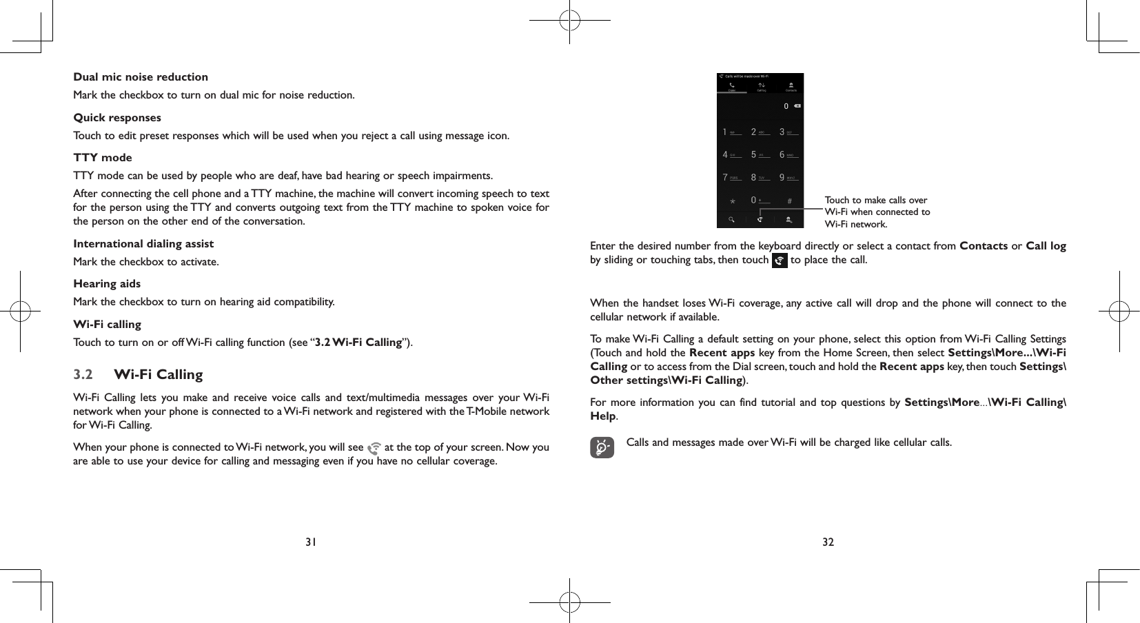 31 32Dual mic noise reductionMark the checkbox to turn on dual mic for noise reduction.Quick responsesTouch to edit preset responses which will be used when you reject a call using message icon.TTY modeTTY mode can be used by people who are deaf, have bad hearing or speech impairments. After connecting the cell phone and a TTY machine, the machine will convert incoming speech to text for the person using the TTY and converts outgoing text from the TTY machine to spoken voice for the person on the other end of the conversation.International dialing assistMark the checkbox to activate.Hearing aidsMark the checkbox to turn on hearing aid compatibility.Wi-Fi callingTouch to turn on or off Wi-Fi calling function (see “3.2 Wi-Fi  Calling”).3.2  Wi-Fi CallingWi-Fi Calling lets you make and receive voice calls and text/multimedia messages over your Wi-Fi network when your phone is connected to a Wi-Fi network and registered with the T-Mobile network for Wi-Fi Calling.When your phone is connected to Wi-Fi network, you will see   at the top of your screen. Now you are able to use your device for calling and messaging even if you have no cellular coverage. Touch to make calls over Wi-Fi when connected to Wi-Fi network.Enter the desired number from the keyboard directly or select a contact from Contacts or Call log by sliding or touching tabs, then touch   to place the call.When the handset loses Wi-Fi coverage, any active call will drop and the phone will connect to the cellular network if available.To make Wi-Fi Calling a default setting on your phone, select this option from Wi-Fi Calling Settings (Touch and hold the Recent apps key from the Home Screen, then select Settings\More...\Wi-Fi Calling or to access from the Dial screen, touch and hold the Recent apps key, then touch Settings\Other settings\Wi-Fi Calling).For more information you can find tutorial and top questions by Settings\More...\Wi-Fi Calling\Help.Calls and messages made over Wi-Fi will be charged like cellular calls.