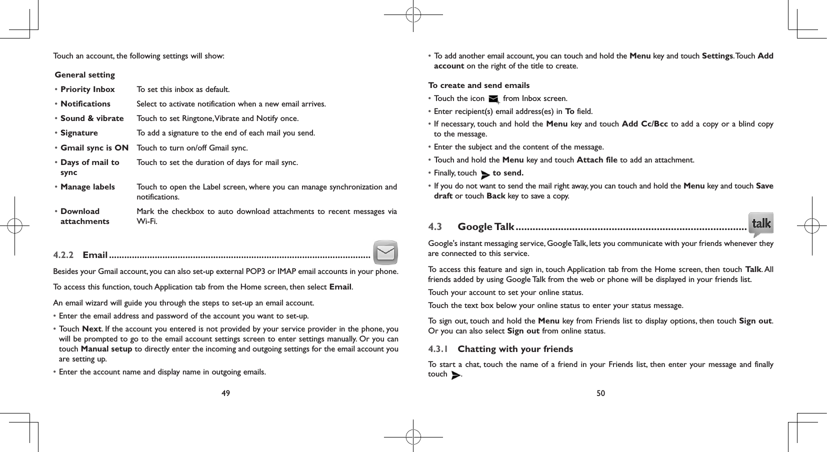 49 50Touch an account, the following settings will show:General setting• Priority Inbox To set this inbox as default.• Notifications Select to activate notification when a new email arrives.• Sound &amp; vibrate Touch to set Ringtone, Vibrate and Notify once.• Signature To add a signature to the end of each mail you send.• Gmail sync is ON Touch to turn on/off Gmail sync.• Days of mail to syncTouch to set the duration of days for mail sync.• Manage labels Touch to open the Label screen, where you can manage synchronization and notifications.• Download attachmentsMark the checkbox to auto download attachments to recent messages via Wi-Fi.4.2.2  Email .......................................................................................................Besides your Gmail account, you can also set-up external POP3 or IMAP email accounts in your phone.To access this function, touch Application tab from the Home screen, then select Email.An email wizard will guide you through the steps to set-up an email account.• Enter the email address and password of the account you want to set-up.• Touch Next. If the account you entered is not provided by your service provider in the phone, you will be prompted to go to the email account settings screen to enter settings manually. Or you can touch Manual setup to directly enter the incoming and outgoing settings for the email account you are setting up.• Enter the account name and display name in outgoing emails.• To add another email account, you can touch and hold the Menu key and touch Settings. Touch  Add account on the right of the title to create.To create and send emails• Touch the icon   from Inbox screen.• Enter recipient(s) email address(es) in To  field.• If necessary, touch and hold the Menu key and touch Add Cc/Bcc to add a copy or a blind copy to the message.• Enter the subject and the content of the message.• Touch and hold the Menu key and touch Attach file to add an attachment.• Finally, touch   to send.• If you do not want to send the mail right away, you can touch and hold the Menu key and touch Save draft or touch Back key to save a copy. 4.3  Google Talk ..................................................................................Google&apos;s instant messaging service, Google Talk, lets you communicate with your friends whenever they are connected to this service. To access this feature and sign in, touch Application tab from the Home screen, then touch Talk. All friends added by using Google Talk from the web or phone will be displayed in your friends list.Touch your account to set your online status.Touch the text box below your online status to enter your status message.To sign out, touch and hold the Menu key from Friends list to display options, then touch Sign out. Or you can also select Sign out from online status.4.3.1  Chatting with your friendsTo start a chat, touch the name of a friend in your Friends list, then enter your message and finally touch  .
