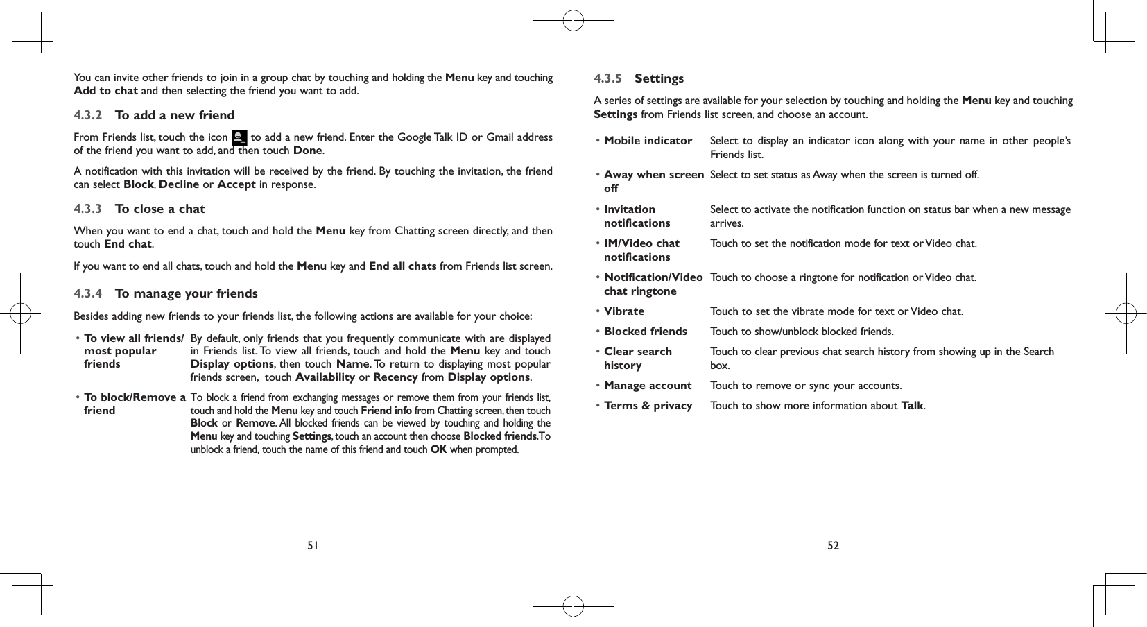 51 52You can invite other friends to join in a group chat by touching and holding the Menu key and touching Add to chat and then selecting the friend you want to add.4.3.2  To add a new friendFrom Friends list, touch the icon   to add a new friend. Enter the Google Talk ID or Gmail address of the friend you want to add, and then touch Done. A notification with this invitation will be received by the friend. By touching the invitation, the friend can select Block, Decline or Accept in response.4.3.3  To close a chatWhen you want to end a chat, touch and hold the Menu key from Chatting screen directly, and then touch End chat.If you want to end all chats, touch and hold the Menu key and End all chats from Friends list screen.4.3.4  To manage your friendsBesides adding new friends to your friends list, the following actions are available for your choice:• To view all friends/ most popular friendsBy default, only friends that you frequently communicate with are displayed in Friends list. To view all friends, touch and hold the Menu key and touch Display options, then touch Name. To return to displaying most popular friends screen,  touch Availability or Recency from Display options.• To block/Remove a friendTo block a friend from exchanging messages or remove them from your friends list, touch and hold the Menu key and touch Friend info from Chatting screen, then touch Block or Remove. All blocked friends can be viewed by touching and holding the Menu key and touching Settings, touch an account then choose Blocked friends.To unblock a friend, touch the name of this friend and touch OK when prompted.4.3.5  SettingsA series of settings are available for your selection by touching and holding the Menu key and touching Settings from Friends list screen, and choose an account.• Mobile indicator Select to display an indicator icon along with your name in other people’s Friends list.• Away when screen offSelect to set status as Away when the screen is turned off.• Invitation notificationsSelect to activate the notification function on status bar when a new message arrives. • IM/Video chat notificationsTouch to set the notification mode for text or Video chat.• Notification/Video chat ringtoneTouch to choose a ringtone for notification or Video chat.• Vibrate Touch to set the vibrate mode for text or Video chat.• Blocked friends Touch to show/unblock blocked friends.• Clear search historyTouch to clear previous chat search history from showing up in the Search box.• Manage account Touch to remove or sync your accounts.• Terms &amp; privacy Touch to show more information about Talk.