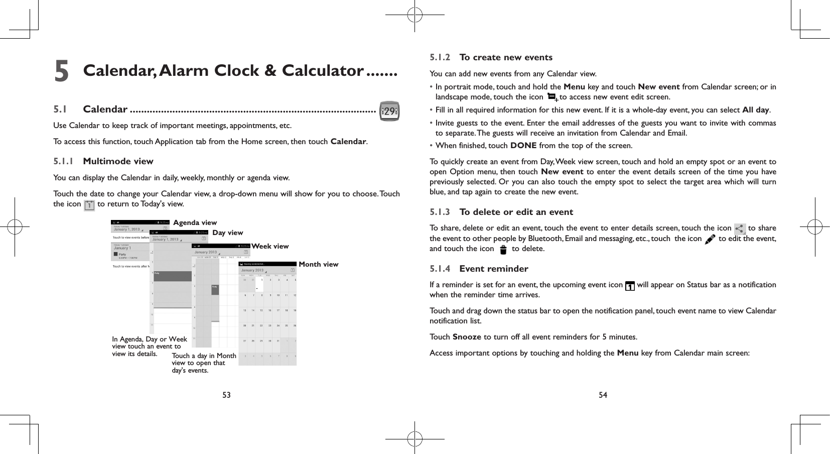 53 545  Calendar, Alarm Clock &amp; Calculator .......5.1  Calendar .......................................................................................Use Calendar to keep track of important meetings, appointments, etc.To access this function, touch Application tab from the Home screen, then touch Calendar.5.1.1  Multimode viewYou can display the Calendar in daily, weekly, monthly or agenda view. Touch the date to change your Calendar view, a drop-down menu will show for you to choose. Touch the icon   to return to Today&apos;s view.In Agenda, Day or Week view touch an event to view its details. Touch a day in Month view to open that day&apos;s events.Agenda viewDay viewWeek viewMonth view5.1.2  To create new eventsYou can add new events from any Calendar view. • In portrait mode, touch and hold the Menu key and touch New event from Calendar screen; or in landscape mode, touch the icon  to access new event edit screen.• Fill in all required information for this new event. If it is a whole-day event, you can select All day.• Invite guests to the event. Enter the email addresses of the guests you want to invite with commas to separate. The guests will receive an invitation from Calendar and Email.• When finished, touch DONE from the top of the screen.To quickly create an event from Day, Week view screen, touch and hold an empty spot or an event to open Option menu, then touch New event to enter the event details screen of the time you have previously selected. Or you can also touch the empty spot to select the target area which will turn blue, and tap again to create the new event.5.1.3  To delete or edit an eventTo share, delete or edit an event, touch the event to enter details screen, touch the icon   to share the event to other people by Bluetooth, Email and messaging, etc., touch  the icon   to edit the event, and touch the icon   to delete.5.1.4  Event reminderIf a reminder is set for an event, the upcoming event icon   will appear on Status bar as a notification when the reminder time arrives. Touch and drag down the status bar to open the notification panel, touch event name to view Calendar notification list.Touch Snooze to turn off all event reminders for 5 minutes.Access important options by touching and holding the Menu key from Calendar main screen: