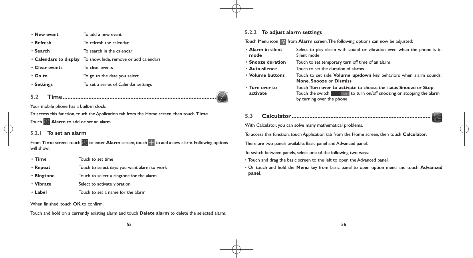 55 56• New event To add a new event• Refresh To refresh the calendar• Search To search in the calendar• Calendars to display To show, hide, remove or add calendars• Clear events To clear events• Go to To go to the date you select• Settings To set a series of Calendar settings5.2  Time ...............................................................................................Your mobile phone has a built-in clock.To access this function, touch the Application tab from the Home screen, then touch Time.Touch   Alarm to add or set an alarm.5.2.1  To set an alarmFrom Time screen, touch   to enter Alarm screen, touch   to add a new alarm. Following options will show:• Time Touch to set time• Repeat Touch to select days you want alarm to work• Ringtone Touch to select a ringtone for the alarm• Vibrate Select to activate vibration• Label Touch to set a name for the alarmWhen finished, touch OK to confirm.Touch and hold on a currently existing alarm and touch Delete alarm to delete the selected alarm.5.2.2  To adjust alarm settingsTouch Menu icon   from Alarm screen. The following options can now be adjusted:• Alarm in silent modeSelect to play alarm with sound or vibration even when the phone is in Silent mode• Snooze duration Touch to set temporary turn off time of an alarm• Auto-silence Touch to set the duration of alarms• Volume buttons Touch to set side Volume up/down key behaviors when alarm sounds: None, Snooze or Dismiss• Turn over to activate Touch Turn over to activate to choose the status Snooze or Stop. Touch the switch   to turn on/off snoozing or stopping the alarm by turning over the phone5.3  Calculator ......................................................................................With Calculator, you can solve many mathematical problems.To access this function, touch Application tab from the Home screen, then touch Calculator.There are two panels available: Basic panel and Advanced panel. To switch between panels, select one of the following two ways:• Touch and drag the basic screen to the left to open the Advanced panel. • Or touch and hold the Menu key from basic panel to open option menu and touch Advanced panel.