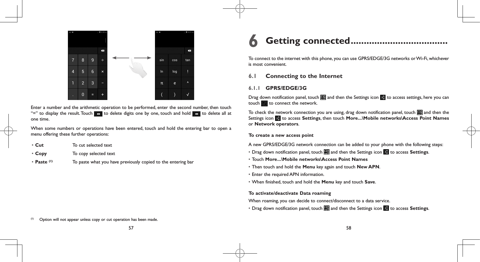 57 58Enter a number and the arithmetic operation to be performed, enter the second number, then touch “=” to display the result. Touch   to delete digits one by one, touch and hold   to delete all at one time. When some numbers or operations have been entered, touch and hold the entering bar to open a menu offering these further operations:• Cut  To cut selected text• Copy  To copy selected text• Paste (1) To paste what you have previously copied to the entering bar6 Getting connected .....................................To connect to the internet with this phone, you can use GPRS/EDGE/3G networks or Wi-Fi, whichever is most convenient.6.1  Connecting to the Internet6.1.1  GPRS/EDGE/3GDrag down notification panel, touch   and then the Settings icon   to access settings, here you can touch   to connect the network. To check the network connection you are using, drag down notification panel, touch   and then the Settings icon   to access Settings, then touch More...\Mobile networks\Access Point Names or Network operators.To create a new access pointA new GPRS/EDGE/3G network connection can be added to your phone with the following steps:• Drag down notification panel, touch   and then the Settings icon   to access Settings.• Touch More...\Mobile networks\Access Point Names• Then touch and hold the Menu key again and touch New APN. • Enter the required APN information.• When finished, touch and hold the Menu key and touch Save.  To activate/deactivate Data roamingWhen roaming, you can decide to connect/disconnect to a data service. • Drag down notification panel, touch   and then the Settings icon   to access Settings.(1)  Option will not appear unless copy or cut operation has been made.