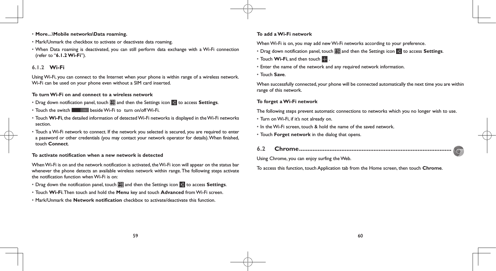 59 60• More...\Mobile networks\Data roaming.• Mark/Unmark the checkbox to activate or deactivate data roaming.• When Data roaming is deactivated, you can still perform data exchange with a Wi-Fi connection (refer to “6.1.2 Wi-Fi”).6.1.2  Wi-FiUsing Wi-Fi, you can connect to the Internet when your phone is within range of a wireless network. Wi-Fi can be used on your phone even without a SIM card inserted.To turn Wi-Fi on and connect to a wireless network• Drag down notification panel, touch   and then the Settings icon   to access Settings.• Touch the switch   beside Wi-Fi to  turn on/off Wi-Fi.• Touch Wi-Fi, the detailed information of detected Wi-Fi networks is displayed in the Wi-Fi networks section.• Touch a Wi-Fi network to connect. If the network you selected is secured, you are required to enter a password or other credentials (you may contact your network operator for details). When finished, touch Connect. To activate notification when a new network is detectedWhen Wi-Fi is on and the network notification is activated, the Wi-Fi icon will appear on the status bar whenever the phone detects an available wireless network within range. The following steps activate the notification function when Wi-Fi is on:• Drag down the notification panel, touch   and then the Settings icon   to access Settings.• Touch Wi-Fi. Then  touch and hold the Menu key and touch Advanced from Wi-Fi  screen.• Mark/Unmark the Network notification checkbox to activate/deactivate this function. To add a Wi-Fi networkWhen Wi-Fi is on, you may add new Wi-Fi networks according to your preference. • Drag down notification panel, touch   and then the Settings icon   to access Settings.• Touch Wi-Fi, and then touch  .• Enter the name of the network and any required network information.• Touch Save.When successfully connected, your phone will be connected automatically the next time you are within range of this network.To forget a Wi-Fi networkThe following steps prevent automatic connections to networks which you no longer wish to use.• Turn on Wi-Fi, if it’s not already on.• In the Wi-Fi screen, touch &amp; hold the name of the saved network.• Touch Forget network in the dialog that opens.6.2  Chrome ..........................................................................................Using Chrome, you can enjoy surfing the Web.To access this function, touch Application tab from the Home screen, then touch Chrome.