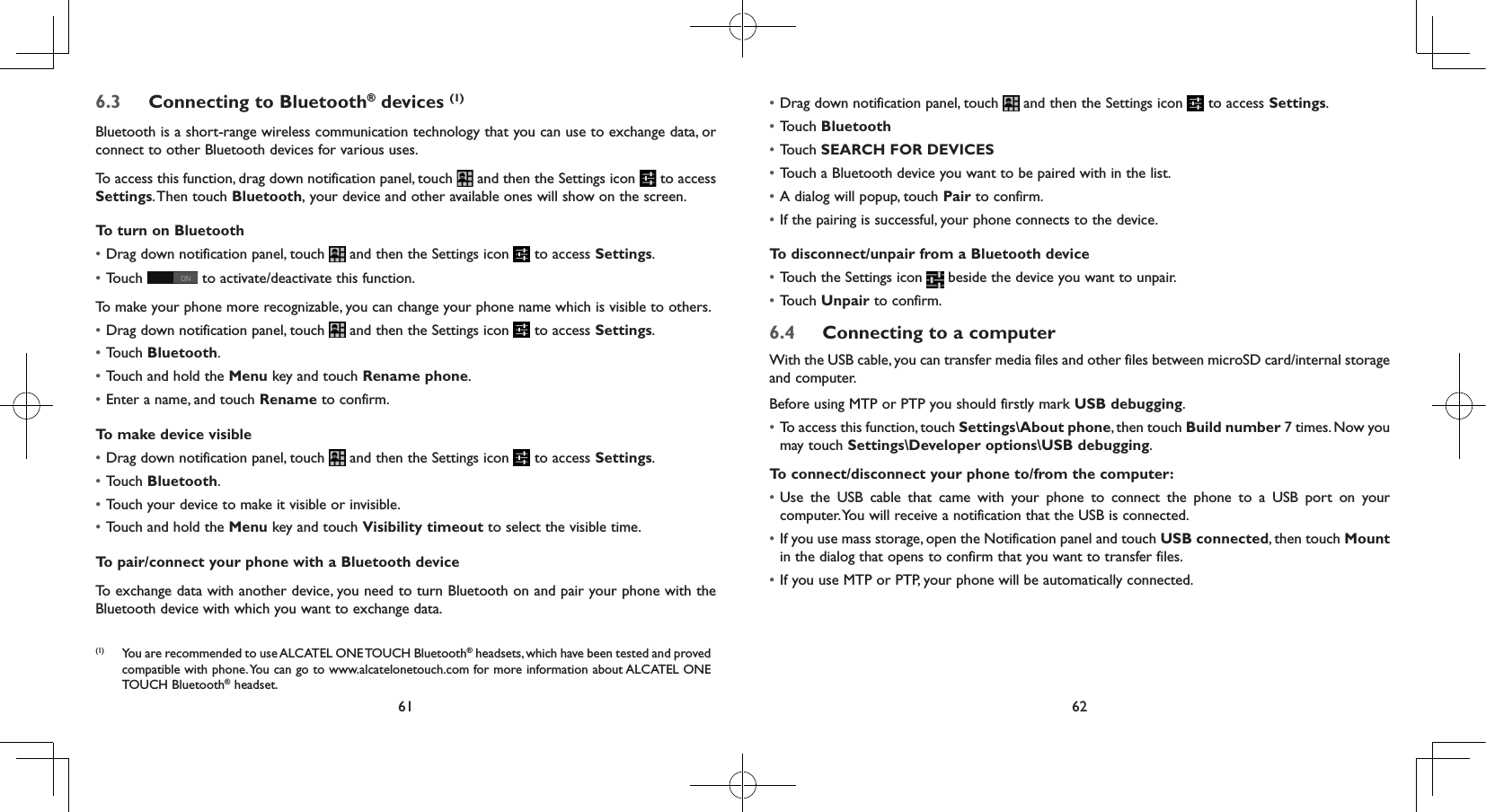 61 626.3  Connecting to Bluetooth® devices (1)Bluetooth is a short-range wireless communication technology that you can use to exchange data, or connect to other Bluetooth devices for various uses. To access this function, drag down notification panel, touch   and then the Settings icon   to access Settings. Then  touch Bluetooth, your device and other available ones will show on the screen.To turn on Bluetooth• Drag down notification panel, touch   and then the Settings icon   to access Settings.• Touch   to activate/deactivate this function.To make your phone more recognizable, you can change your phone name which is visible to others.• Drag down notification panel, touch   and then the Settings icon   to access Settings.• Touch Bluetooth.• Touch and hold the Menu key and touch Rename phone.• Enter a name, and touch Rename to confirm.To make device visible• Drag down notification panel, touch   and then the Settings icon   to access Settings.• Touch Bluetooth.• Touch your device to make it visible or invisible.• Touch and hold the Menu key and touch Visibility timeout to select the visible time.To pair/connect your phone with a Bluetooth device To exchange data with another device, you need to turn Bluetooth on and pair your phone with the Bluetooth device with which you want to exchange data.(1)  You are recommended to use ALCATEL ONE TOUCH Bluetooth® headsets, which have been tested and proved compatible with phone. You can go to www.alcatelonetouch.com for more information about ALCATEL ONE TOUCH Bluetooth® headset.• Drag down notification panel, touch   and then the Settings icon   to access Settings.• Touch Bluetooth• Touch SEARCH FOR DEVICES• Touch a Bluetooth device you want to be paired with in the list.• A dialog will popup, touch Pair to confirm.• If the pairing is successful, your phone connects to the device.To disconnect/unpair from a Bluetooth device• Touch the Settings icon   beside the device you want to unpair.• Touch Unpair to confirm.6.4  Connecting to a computerWith the USB cable, you can transfer media files and other files between microSD card/internal storage and computer. Before using MTP or PTP you should firstly mark USB debugging. • To access this function, touch Settings\About phone, then touch Build number 7 times. Now you may touch Settings\Developer options\USB debugging.To connect/disconnect your phone to/from the computer:• Use the USB cable that came with your phone to connect the phone to a USB port on your computer. You will receive a notification that the USB is connected.• If you use mass storage, open the Notification panel and touch USB connected, then touch Mount in the dialog that opens to confirm that you want to transfer files.• If you use MTP or PTP, your phone will be automatically connected.