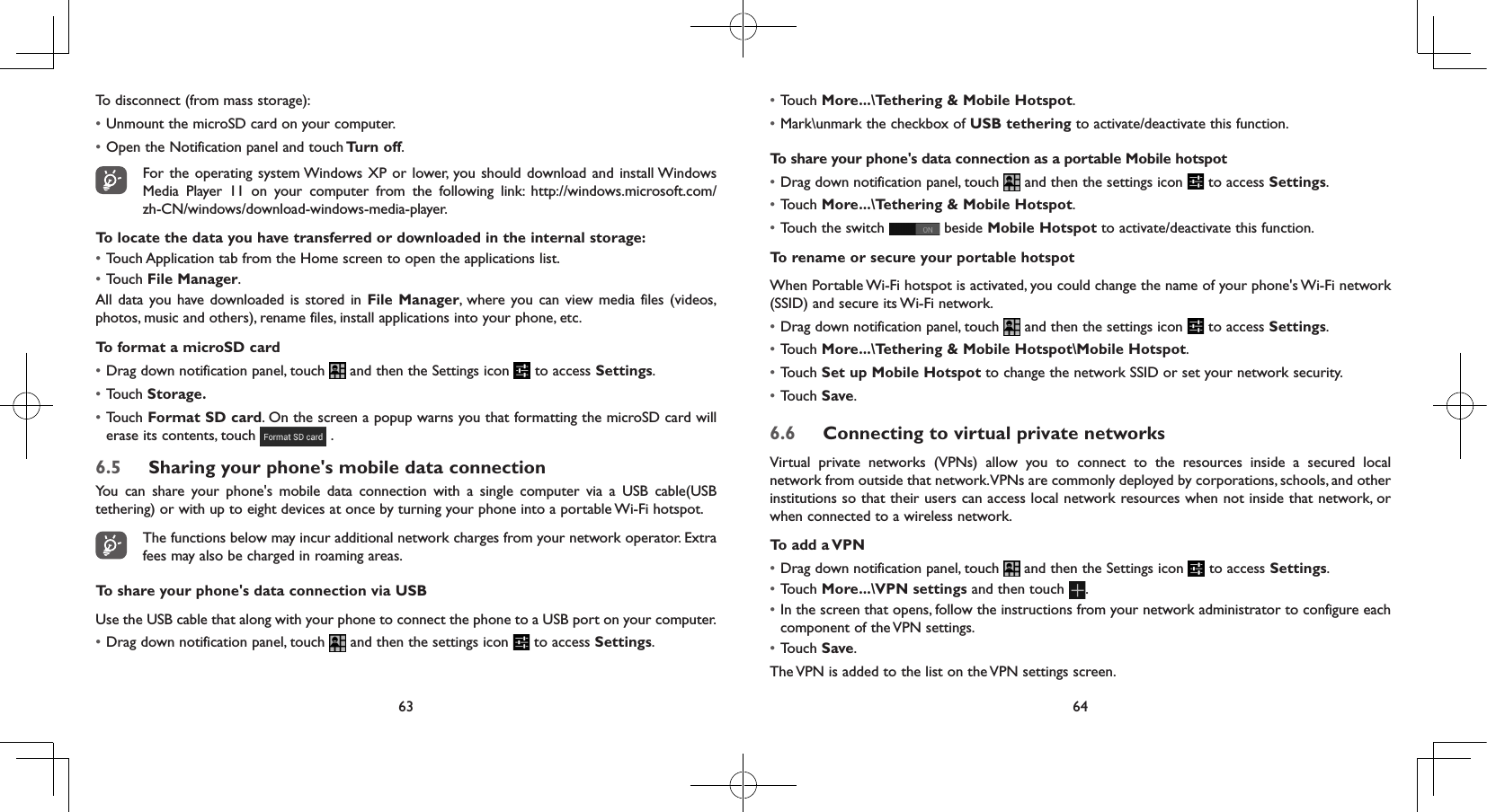 63 64To disconnect (from mass storage):• Unmount the microSD card on your computer.• Open the Notification panel and touch Turn  off. For the operating system Windows XP or lower, you should download and install Windows Media Player 11 on your computer from the following link: http://windows.microsoft.com/zh-CN/windows/download-windows-media-player.To locate the data you have transferred or downloaded in the internal storage:• Touch Application tab from the Home screen to open the applications list.• Touch File Manager.All data you have downloaded is stored in File Manager, where you can view media files (videos, photos, music and others), rename files, install applications into your phone, etc.To format a microSD card• Drag down notification panel, touch   and then the Settings icon   to access Settings.• Touch Storage.• Touch Format SD card. On the screen a popup warns you that formatting the microSD card will erase its contents, touch   .6.5  Sharing your phone&apos;s mobile data connectionYou can share your phone&apos;s mobile data connection with a single computer via a USB cable(USB tethering) or with up to eight devices at once by turning your phone into a portable Wi-Fi hotspot.The functions below may incur additional network charges from your network operator. Extra fees may also be charged in roaming areas.To share your phone&apos;s data connection via USBUse the USB cable that along with your phone to connect the phone to a USB port on your computer.• Drag down notification panel, touch   and then the settings icon   to access Settings.• Touch More...\Tethering &amp; Mobile Hotspot.• Mark\unmark the checkbox of USB tethering to activate/deactivate this function.To share your phone&apos;s data connection as a portable Mobile hotspot• Drag down notification panel, touch   and then the settings icon   to access Settings.• Touch More...\Tethering &amp; Mobile Hotspot.• Touch the switch   beside Mobile Hotspot to activate/deactivate this function. To rename or secure your portable hotspotWhen Portable Wi-Fi hotspot is activated, you could change the name of your phone&apos;s Wi-Fi network (SSID) and secure its Wi-Fi network.• Drag down notification panel, touch   and then the settings icon   to access Settings.• Touch More...\Tethering &amp; Mobile Hotspot\Mobile Hotspot.• Touch Set up Mobile Hotspot to change the network SSID or set your network security.• Touch Save.6.6  Connecting to virtual private networksVirtual private networks (VPNs) allow you to connect to the resources inside a secured local network from outside that network. VPNs are commonly deployed by corporations, schools, and other institutions so that their users can access local network resources when not inside that network, or when connected to a wireless network.To add a VPN• Drag down notification panel, touch   and then the Settings icon   to access Settings.• Touch More...\VPN settings and then touch  .• In the screen that opens, follow the instructions from your network administrator to configure each component of the VPN settings.• Touch Save.The VPN is added to the list on the VPN settings screen.