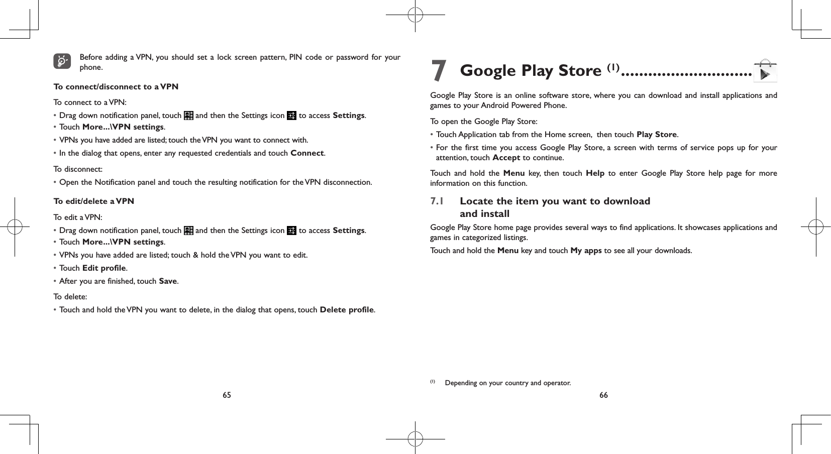 65 66Before adding a VPN, you should set a lock screen pattern, PIN code or password for your phone.To connect/disconnect to a VPNTo connect to a VPN:• Drag down notification panel, touch   and then the Settings icon   to access Settings.• Touch More...\VPN settings.• VPNs you have added are listed; touch the VPN you want to connect with.• In the dialog that opens, enter any requested credentials and touch Connect.To disconnect:• Open the Notification panel and touch the resulting notification for the VPN disconnection.To edit/delete a VPNTo edit a VPN:• Drag down notification panel, touch   and then the Settings icon   to access Settings.• Touch More...\VPN settings.• VPNs you have added are listed; touch &amp; hold the VPN you want to edit.• Touch Edit profile.• After you are finished, touch Save.To delete:• Touch and hold the VPN you want to delete, in the dialog that opens, touch Delete profile.7 Google Play Store (1) .............................Google Play Store is an online software store, where you can download and install applications and games to your Android Powered Phone.To open the Google Play Store:• Touch Application tab from the Home screen,  then touch Play Store.• For the first time you access Google Play Store, a screen with terms of service pops up for your attention, touch Accept to continue.Touch and hold the Menu key, then touch Help to enter Google Play Store help page for more information on this function.7.1  Locate the item you want to download  and installGoogle Play Store home page provides several ways to find applications. It showcases applications and games in categorized listings. Touch and hold the Menu key and touch My apps to see all your downloads.(1)  Depending on your country and operator.
