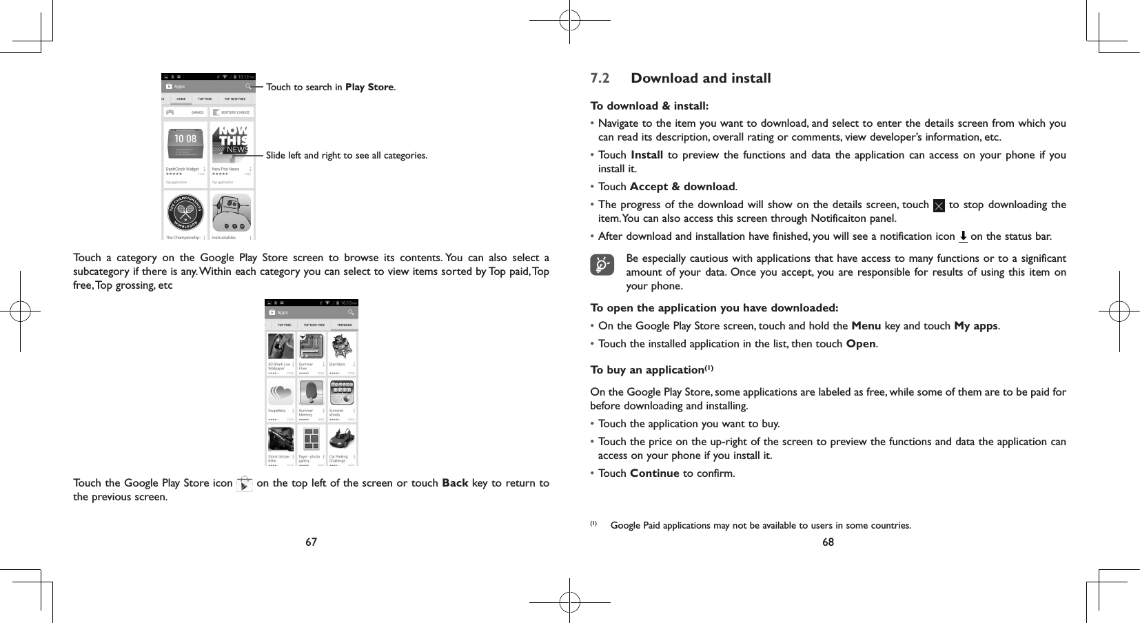 67 68Touch to search in Play Store.Slide left and right to see all categories.Touch a category on the Google Play Store screen to browse its contents. You can also select a subcategory if there is any. Within each category you can select to view items sorted by Top paid, Top free, Top grossing, etcTouch the Google Play Store icon   on the top left of the screen or touch Back key to return to the previous screen. 7.2  Download and installTo download &amp; install:• Navigate to the item you want to download, and select to enter the details screen from which you can read its description, overall rating or comments, view developer’s information, etc.• Touch Install to preview the functions and data the application can access on your phone if you install it.• Touch Accept &amp; download.• The progress of the download will show on the details screen, touch   to stop downloading the item. You can also access this screen through Notificaiton panel.• After download and installation have finished, you will see a notification icon   on the status bar. Be especially cautious with applications that have access to many functions or to a significant amount of your data. Once you accept, you are responsible for results of using this item on your phone.To open the application you have downloaded:• On the Google Play Store screen, touch and hold the Menu key and touch My apps.• Touch the installed application in the list, then touch Open.To buy an application(1)On the Google Play Store, some applications are labeled as free, while some of them are to be paid for before downloading and installing.• Touch the application you want to buy.• Touch the price on the up-right of the screen to preview the functions and data the application can access on your phone if you install it.• Touch Continue to confirm.(1)  Google Paid applications may not be available to users in some countries.