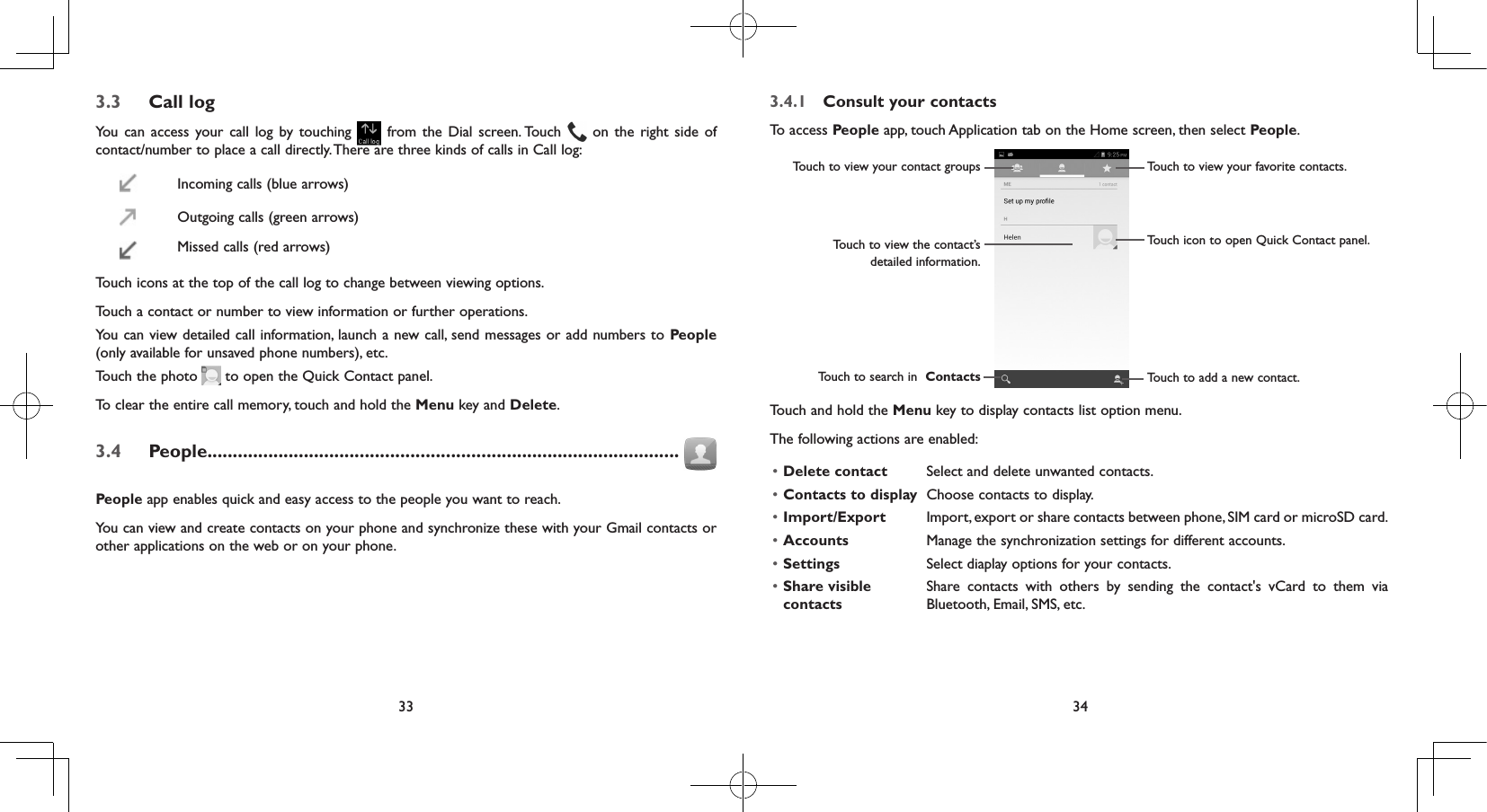 33 343.3  Call logYou can access your call log by touching   from the Dial screen. Touch   on the right side of contact/number to place a call directly. There are three kinds of calls in Call log:Incoming calls (blue arrows) Outgoing calls (green arrows)Missed calls (red arrows)Touch icons at the top of the call log to change between viewing options.Touch a contact or number to view information or further operations.You can view detailed call information, launch a new call, send messages or add numbers to People (only available for unsaved phone numbers), etc.Touch the photo   to open the Quick Contact panel.To clear the entire call memory, touch and hold the Menu key and Delete.3.4  People.............................................................................................People app enables quick and easy access to the people you want to reach. You can view and create contacts on your phone and synchronize these with your Gmail contacts or other applications on the web or on your phone.3.4.1  Consult your contactsTo access People app, touch Application tab on the Home screen, then select People. Touch to view the contact’s detailed information.Touch icon to open Quick Contact panel.Touch to view your favorite contacts.Touch to view your contact groupsTouch to search in  Contacts Touch to add a new contact.Touch and hold the Menu key to display contacts list option menu. The following actions are enabled:• Delete contact Select and delete unwanted contacts.• Contacts to display Choose contacts to display.• Import/Export Import, export or share contacts between phone, SIM card or microSD card.• Accounts Manage the synchronization settings for different accounts.• Settings Select diaplay options for your contacts.• Share visible contactsShare contacts with others by sending the contact&apos;s vCard to them via Bluetooth, Email, SMS, etc.