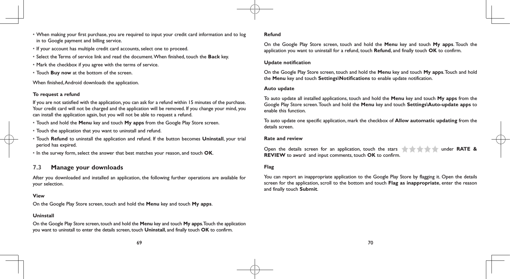 69 70• When making your first purchase, you are required to input your credit card information and to log in to Google payment and billing service.• If your account has multiple credit card accounts, select one to proceed.• Select the Terms of service link and read the document. When finished, touch the Back key.• Mark the checkbox if you agree with the terms of service.• Touch Buy now at the bottom of the screen.When finished, Android downloads the application.To request a refundIf you are not satisfied with the application, you can ask for a refund within 15 minutes of the purchase. Your credit card will not be charged and the application will be removed. If you change your mind, you can install the application again, but you will not be able to request a refund.• Touch and hold the Menu key and touch My apps from the Google Play Store screen.• Touch the application that you want to uninstall and refund.• Touch Refund to uninstall the application and refund. If the button becomes Uninstall, your trial period has expired.• In the survey form, select the answer that best matches your reason, and touch OK.7.3  Manage your downloadsAfter you downloaded and installed an application, the following further operations are available for your selection. ViewOn the Google Play Store screen, touch and hold the Menu key and touch My apps.UninstallOn the Google Play Store screen, touch and hold the Menu key and touch My apps. Touch the application you want to uninstall to enter the details screen, touch Uninstall, and finally touch OK to confirm.RefundOn the Google Play Store screen, touch and hold the Menu key and touch My apps. Touch  the application you want to uninstall for a refund, touch Refund, and finally touch OK to confirm.Update notificationOn the Google Play Store screen, touch and hold the Menu key and touch My apps. Touch and hold the Menu key and touch Settings\Notifications to enable update notification.Auto updateTo auto update all installed applications, touch and hold the Menu key and touch My apps from the Google Play Store screen. Touch and hold the Menu key and touch Settings\Auto-update apps to enable this function.To auto update one specific application, mark the checkbox of Allow automatic updating from the details screen.Rate and reviewOpen the details screen for an application, touch the stars   under RATE &amp; REVIEW to award  and input comments, touch OK to confirm.FlagYou can report an inappropriate application to the Google Play Store by flagging it. Open the details screen for the application, scroll to the bottom and touch Flag as inappropriate, enter the reason and finally touch Submit.