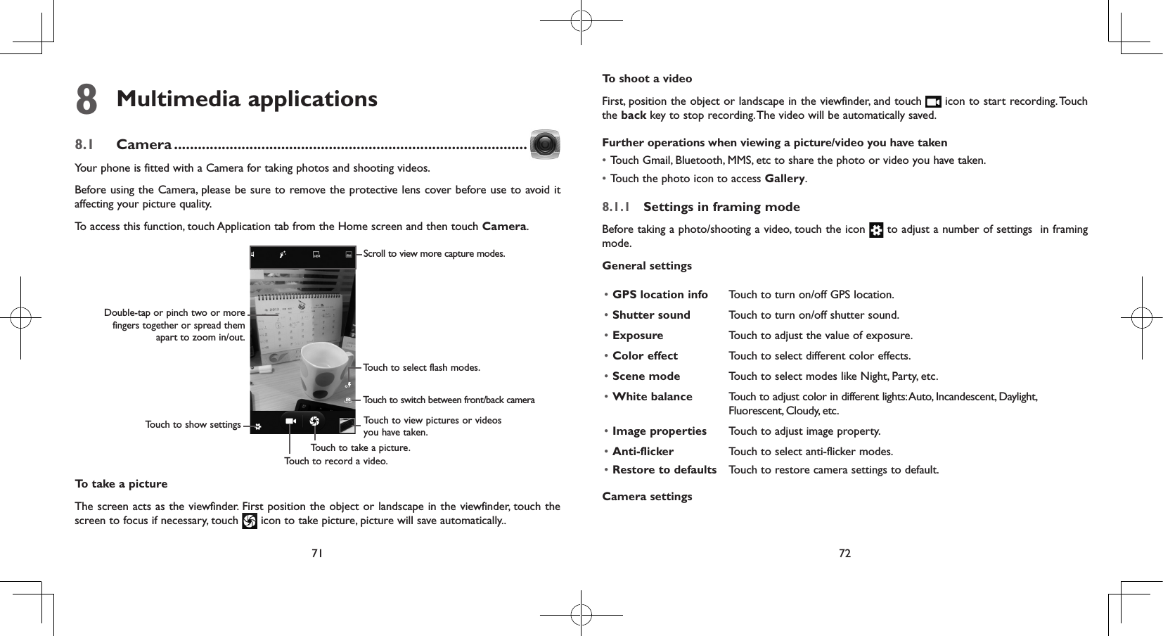 71 728 Multimedia applications8.1  Camera .........................................................................................Your phone is fitted with a Camera for taking photos and shooting videos.Before using the Camera, please be sure to remove the protective lens cover before use to avoid it affecting your picture quality.To access this function, touch Application tab from the Home screen and then touch Camera.Touch to view pictures or videos you have taken.Scroll to view more capture modes.Touch to take a picture.Touch to record a video.Touch to show settingsDouble-tap or pinch two or more fingers together or spread them apart to zoom in/out.Touch to select flash modes.Touch to switch between front/back cameraTo take a pictureThe screen acts as the viewfinder. First position the object or landscape in the viewfinder, touch the screen to focus if necessary, touch   icon to take picture, picture will save automatically..  To shoot a videoFirst, position the object or landscape in the viewfinder, and touch   icon to start recording. Touch the back key to stop recording. The video will be automatically saved. Further operations when viewing a picture/video you have taken• Touch Gmail, Bluetooth, MMS, etc to share the photo or video you have taken.• Touch the photo icon to access Gallery.8.1.1  Settings in framing modeBefore taking a photo/shooting a video, touch the icon   to adjust a number of settings  in framing mode.General settings• GPS location info Touch to turn on/off GPS location.• Shutter sound Touch to turn on/off shutter sound.• Exposure Touch to adjust the value of exposure.• Color effect Touch to select different color effects.• Scene mode Touch to select modes like Night, Party, etc.• White balance Touch to adjust color in different lights: Auto, Incandescent, Daylight, Fluorescent, Cloudy, etc.• Image properties Touch to adjust image property.• Anti-flicker• Restore to defaultsTouch to select anti-flicker modes.Touch to restore camera settings to default.Camera settings 