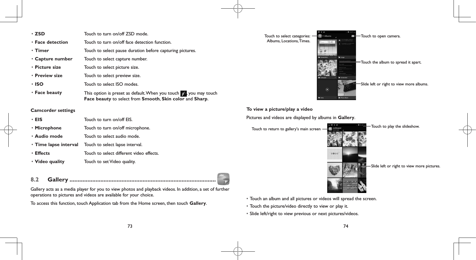 73 74• ZSD Touch to turn on/off ZSD mode.• Face detection Touch to turn on/off face detection function.• Timer Touch to select pause duration before capturing pictures.• Capture number Touch to select capture number.• Picture size Touch to select picture size.• Preview size Touch to select preview size.• ISO Touch to select ISO modes.• Face beauty This option is preset as default. When you touch  , you may touch Face beauty to select from Smooth, Skin color and Sharp.Camcorder settings• EIS Touch to turn on/off EIS.• Microphone Touch to turn on/off microphone.• Audio mode Touch to select audio mode.• Time lapse interval Touch to select lapse interval.• Effects Touch to select different video effects.• Video quality Touch to set Video quality.8.2  Gallery ..........................................................................................Gallery acts as a media player for you to view photos and playback videos. In addition, a set of further operations to pictures and videos are available for your choice.To access this function, touch Application tab from the Home screen, then touch Gallery. Touch to open camera.Touch the album to spread it apart.Slide left or right to view more albums.Touch to select categories: Albums,  Locations, Times.To view a picture/play a videoPictures and videos are displayed by albums in Gallery.Touch to play the slideshow.Slide left or right to view more pictures.Touch to return to gallery&apos;s main screen• Touch an album and all pictures or videos will spread the screen.• Touch the picture/video directly to view or play it.• Slide left/right to view previous or next pictures/videos.