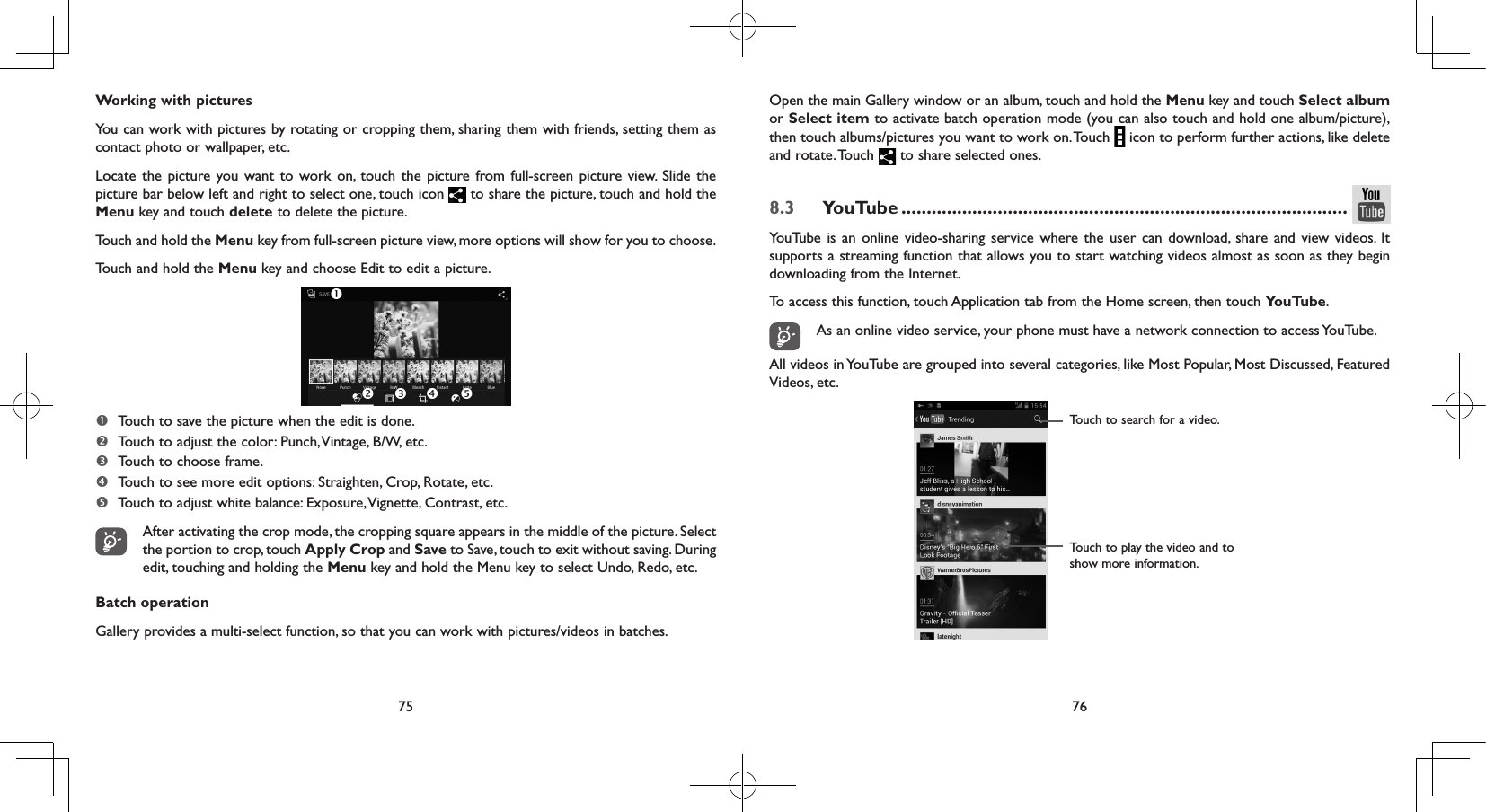 75 76Working with picturesYou can work with pictures by rotating or cropping them, sharing them with friends, setting them as contact photo or wallpaper, etc.Locate the picture you want to work on, touch the picture from full-screen picture view. Slide the picture bar below left and right to select one, touch icon   to share the picture, touch and hold the Menu key and touch delete to delete the picture.Touch and hold the Menu key from full-screen picture view, more options will show for you to choose.Touch and hold the Menu key and choose Edit to edit a picture.   Touch to save the picture when the edit is done. Touch to adjust the color: Punch, Vintage, B/W, etc. Touch to choose frame. Touch to see more edit options: Straighten, Crop, Rotate, etc.  Touch to adjust white balance: Exposure, Vignette, Contrast, etc. After activating the crop mode, the cropping square appears in the middle of the picture. Select the portion to crop, touch Apply Crop and Save to Save, touch to exit without saving. During edit, touching and holding the Menu key and hold the Menu key to select Undo, Redo, etc.Batch operationGallery provides a multi-select function, so that you can work with pictures/videos in batches.Open the main Gallery window or an album, touch and hold the Menu key and touch Select album or Select item to activate batch operation mode (you can also touch and hold one album/picture), then touch albums/pictures you want to work on. Touch   icon to perform further actions, like delete and  rotate. Touch   to share selected ones.8.3  YouTube ........................................................................................YouTube is an online video-sharing service where the user can download, share and view videos. It supports a streaming function that allows you to start watching videos almost as soon as they begin downloading from the Internet.To access this function, touch Application tab from the Home screen, then touch YouTube.As an online video service, your phone must have a network connection to access YouTube.All videos in YouTube are grouped into several categories, like Most Popular, Most Discussed, Featured Videos, etc.Touch to play the video and to show more information.Touch to search for a video.