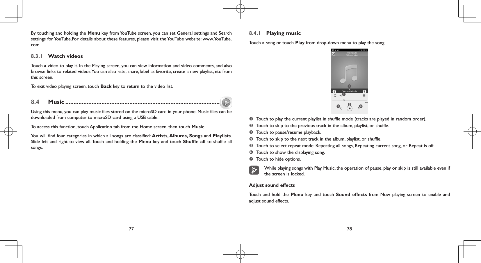 77 78By touching and holding the Menu key from YouTube screen, you can set General settings and Search settings for YouTube.For details about these features, please visit the YouTube website: www.YouTube.com8.3.1  Watch videosTouch a video to play it. In the Playing screen, you can view information and video comments, and also browse links to related videos.You can also rate, share, label as favorite, create a new playlist, etc from this screen.To exit video playing screen, touch Back key to return to the video list.8.4  Music ..............................................................................................Using this menu, you can play music files stored on the microSD card in your phone. Music files can be downloaded from computer to microSD card using a USB cable.To access this function, touch Application tab from the Home screen, then touch Music. You will find four categories in which all songs are classified: Artists, Albums, Songs and Playlists. Slide left and right to view all. Touch and holding the Menu key and touch Shuffle all to shuffle all songs.8.4.1  Playing musicTouch a song or touch Play from drop-down menu to play the song.  Touch to play the current playlist in shuffle mode (tracks are played in random order). Touch to skip to the previous track in the album, playlist, or shuffle.  Touch to pause/resume playback. Touch to skip to the next track in the album, playlist, or shuffle. Touch to select repeat mode: Repeating all songs, Repeating current song, or Repeat is off. Touch to show the displaying song. Touch to hide options.While playing songs with Play Music, the operation of pause, play or skip is still available even if the screen is locked.Adjust sound effectsTouch and hold the Menu key and touch Sound effects from Now playing screen to enable and adjust sound effects.