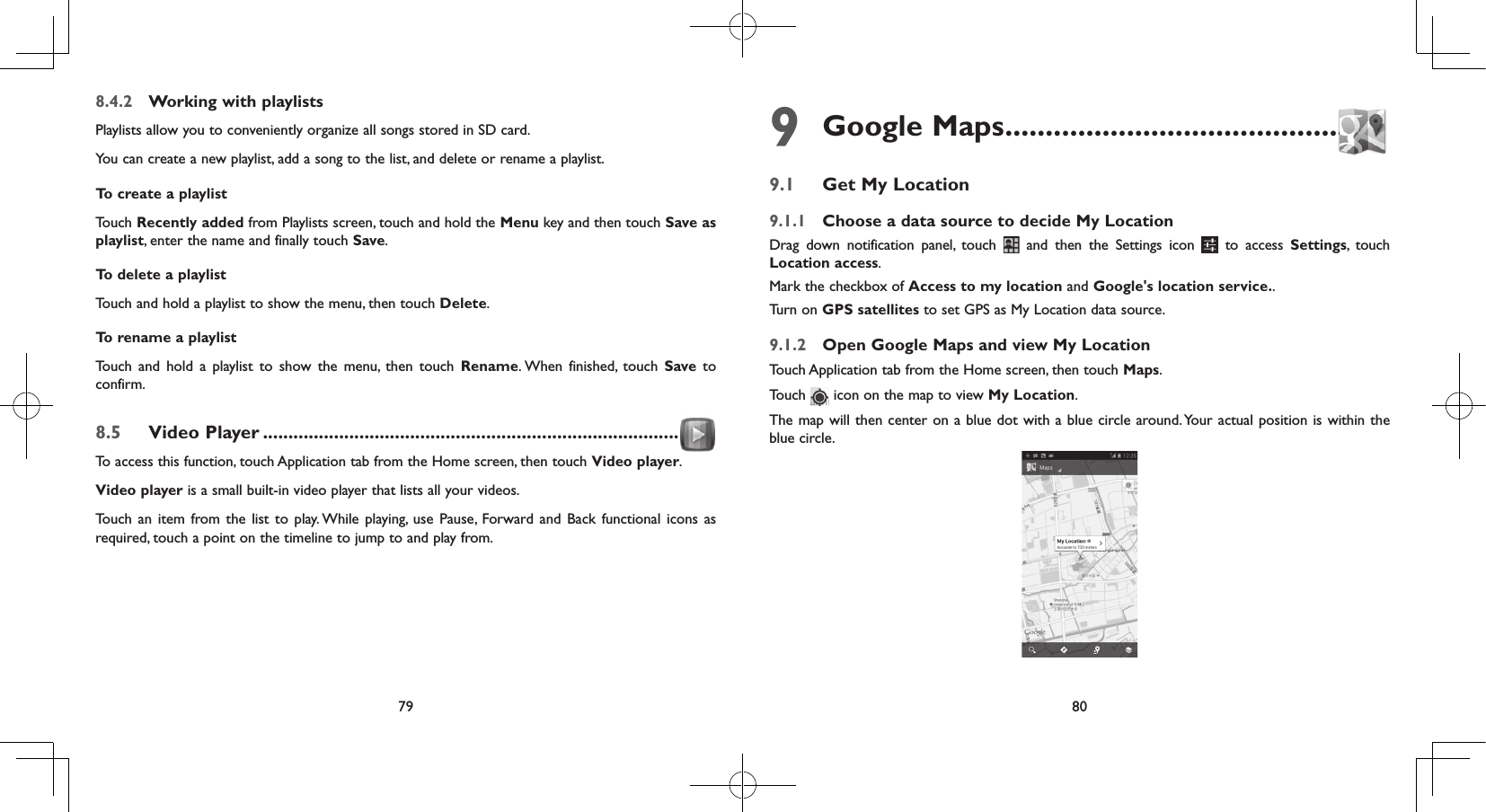 79 808.4.2  Working with playlistsPlaylists allow you to conveniently organize all songs stored in SD card.You can create a new playlist, add a song to the list, and delete or rename a playlist.To create a playlist Touch Recently added from Playlists screen, touch and hold the Menu key and then touch Save as playlist, enter the name and finally touch Save. To delete a playlist Touch and hold a playlist to show the menu, then touch Delete. To rename a playlist Touch and hold a playlist to show the menu, then touch Rename. When finished, touch Save to confirm.8.5  Video Player ..................................................................................To access this function, touch Application tab from the Home screen, then touch Video player.Video player is a small built-in video player that lists all your videos.Touch an item from the list to play. While playing, use Pause, Forward and Back functional icons as required, touch a point on the timeline to jump to and play from.9 Google Maps ...............................................9.1  Get My Location9.1.1  Choose a data source to decide My LocationDrag down notification panel, touch   and then the Settings icon   to access Settings, touch Location access.Mark the checkbox of Access to my location and Google&apos;s location service.. Turn on GPS satellites to set GPS as My Location data source.9.1.2  Open Google Maps and view My LocationTouch Application tab from the Home screen, then touch Maps. Touch   icon on the map to view My Location. The map will then center on a blue dot with a blue circle around. Your actual position is within the blue circle.