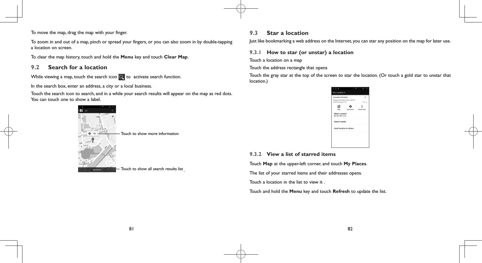 81 82To move the map, drag the map with your finger. To zoom in and out of a map, pinch or spread your fingers, or you can also zoom in by double-tapping a location on screen.To clear the map history, touch and hold the Menu key and touch Clear Map.9.2  Search for a locationWhile viewing a map, touch the search icon   to  activate search function. In the search box, enter an address, a city or a local business. Touch the search icon to search, and in a while your search results will appear on the map as red dots. You can touch one to show a label. Touch to show all search results listTouch to show more information.9.3  Star a locationJust like bookmarking a web address on the Internet, you can star any position on the map for later use. 9.3.1  How to star (or unstar) a locationTouch a location on a mapTouch the address rectangle that opensTouch the gray star at the top of the screen to star the location. (Or touch a gold star to unstar that location.)9.3.2  View a list of starred itemsTouch Map at the upper-left corner, and touch My Places.The list of your starred items and their addresses opens. Touch a location in the list to view it . Touch and hold the Menu key and touch Refresh to update the list.