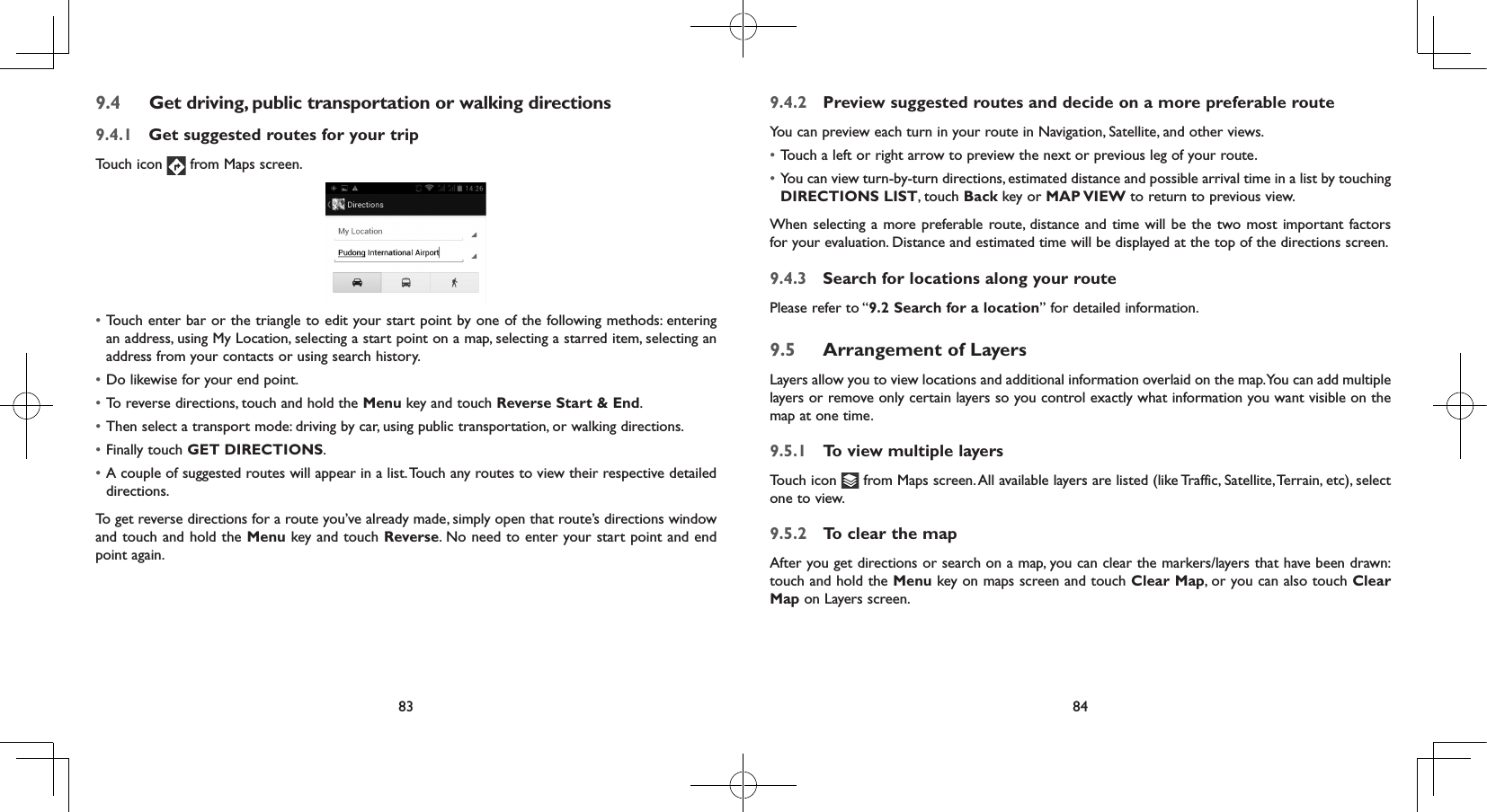 83 849.4  Get driving, public transportation or walking directions9.4.1  Get suggested routes for your tripTouch icon   from Maps screen.• Touch enter bar or the triangle to edit your start point by one of the following methods: entering an address, using My Location, selecting a start point on a map, selecting a starred item, selecting an address from your contacts or using search history.• Do likewise for your end point. • To reverse directions, touch and hold the Menu key and touch Reverse Start &amp; End.• Then select a transport mode: driving by car, using public transportation, or walking directions. • Finally touch GET DIRECTIONS.• A couple of suggested routes will appear in a list. Touch any routes to view their respective detailed directions.To get reverse directions for a route you’ve already made, simply open that route’s directions window and touch and hold the Menu key and touch Reverse. No need to enter your start point and end point again.9.4.2  Preview suggested routes and decide on a more preferable routeYou can preview each turn in your route in Navigation, Satellite, and other views.• Touch a left or right arrow to preview the next or previous leg of your route. • You can view turn-by-turn directions, estimated distance and possible arrival time in a list by touching DIRECTIONS LIST, touch Back key or MAP VIEW to return to previous view.When selecting a more preferable route, distance and time will be the two most important factors for your evaluation. Distance and estimated time will be displayed at the top of the directions screen. 9.4.3  Search for locations along your routePlease refer to “9.2 Search for a location” for detailed information.9.5  Arrangement of LayersLayers allow you to view locations and additional information overlaid on the map. You can add multiple layers or remove only certain layers so you control exactly what information you want visible on the map at one time.9.5.1  To view multiple layersTouch icon   from Maps screen. All available layers are listed (like Traffic, Satellite, Terrain, etc), select one to view.9.5.2  To clear the mapAfter you get directions or search on a map, you can clear the markers/layers that have been drawn: touch and hold the Menu key on maps screen and touch Clear Map, or you can also touch Clear Map on Layers screen.